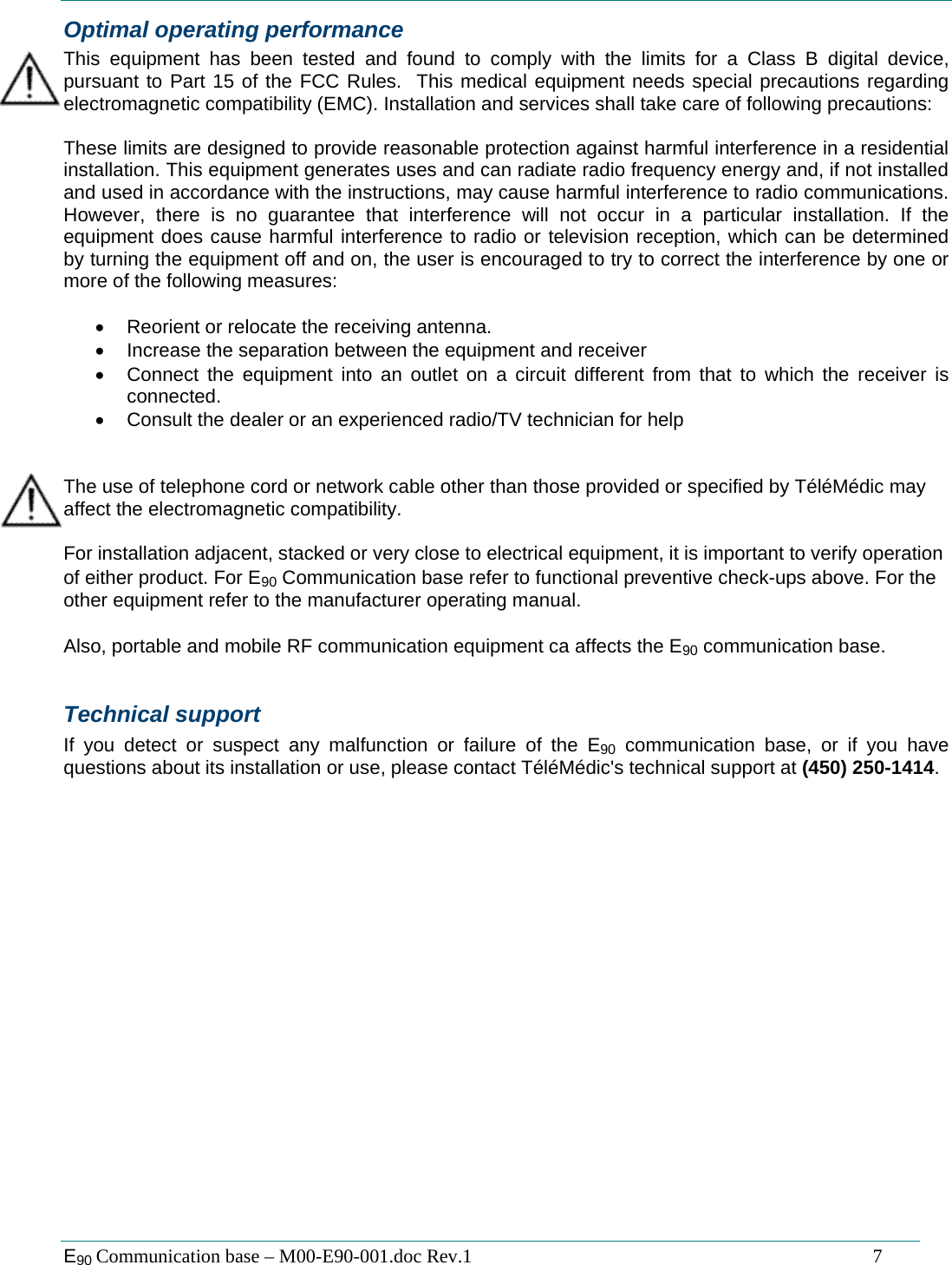  E90 Communication base &ndash; M00-E90-001.doc Rev.1                                                                                   7 Optimal operating performance This equipment has been tested and found to comply with the limits for a Class B digital device, pursuant to Part 15 of the FCC Rules.  This medical equipment needs special precautions regarding electromagnetic compatibility (EMC). Installation and services shall take care of following precautions:  These limits are designed to provide reasonable protection against harmful interference in a residential installation. This equipment generates uses and can radiate radio frequency energy and, if not installed and used in accordance with the instructions, may cause harmful interference to radio communications. However, there is no guarantee that interference will not occur in a particular installation. If the equipment does cause harmful interference to radio or television reception, which can be determined by turning the equipment off and on, the user is encouraged to try to correct the interference by one or more of the following measures:  &bull;  Reorient or relocate the receiving antenna. &bull;  Increase the separation between the equipment and receiver &bull;  Connect the equipment into an outlet on a circuit different from that to which the receiver is connected. &bull;  Consult the dealer or an experienced radio/TV technician for help   The use of telephone cord or network cable other than those provided or specified by T&eacute;l&eacute;M&eacute;dic may affect the electromagnetic compatibility.  For installation adjacent, stacked or very close to electrical equipment, it is important to verify operation of either product. For E90 Communication base refer to functional preventive check-ups above. For the other equipment refer to the manufacturer operating manual.  Also, portable and mobile RF communication equipment ca affects the E90 communication base.  Technical support If you detect or suspect any malfunction or failure of the E90 communication base, or if you have questions about its installation or use, please contact T&eacute;l&eacute;M&eacute;dic's technical support at (450) 250-1414.   
