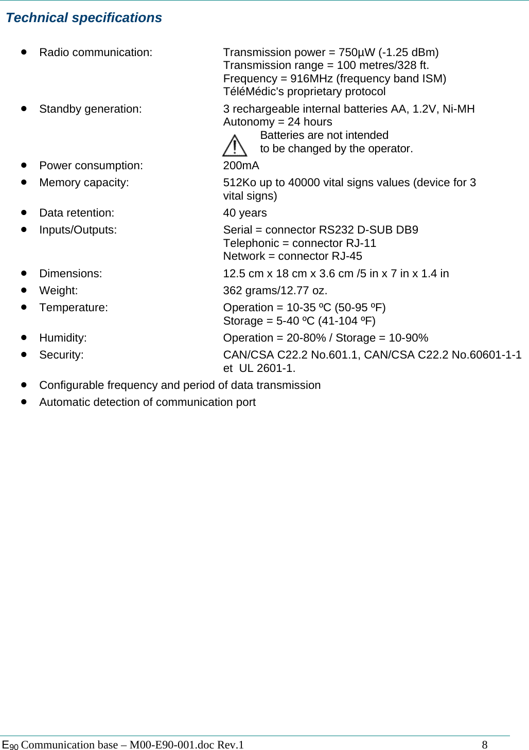  E90 Communication base &ndash; M00-E90-001.doc Rev.1                                                                                   8  Technical specifications  &bull; Radio communication:    Transmission power = 750&micro;W (-1.25 dBm)       Transmission range = 100 metres/328 ft.       Frequency = 916MHz (frequency band ISM)       T&eacute;l&eacute;M&eacute;dic's proprietary protocol &bull; Standby generation:      3 rechargeable internal batteries AA, 1.2V, Ni-MH       Autonomy = 24 hours        Batteries are not intended               to be changed by the operator. &bull; Power consumption:   200mA &bull; Memory capacity:      512Ko up to 40000 vital signs values (device for 3       vital signs) &bull; Data retention:   40 years &bull; Inputs/Outputs:      Serial = connector RS232 D-SUB DB9       Telephonic = connector RJ-11       Network = connector RJ-45 &bull; Dimensions:        12.5 cm x 18 cm x 3.6 cm /5 in x 7 in x 1.4 in &bull; Weight:    362 grams/12.77 oz. &bull; Temperature:       Operation = 10-35 &ordm;C (50-95 &ordm;F) Storage = 5-40 &ordm;C (41-104 &ordm;F) &bull; Humidity:        Operation = 20-80% / Storage = 10-90% &bull; Security:        CAN/CSA C22.2 No.601.1, CAN/CSA C22.2 No.60601-1-1      et  UL 2601-1. &bull; Configurable frequency and period of data transmission &bull; Automatic detection of communication port                         