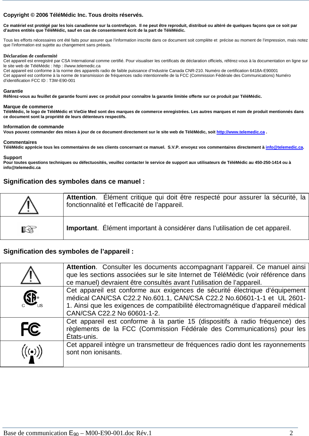  Base de communication E90 &ndash; M00-E90-001.doc R&eacute;v.1                                                                                   2  Copyright &copy; 2006 T&eacute;l&eacute;M&eacute;dic Inc. Tous droits r&eacute;serv&eacute;s.  Ce mat&eacute;riel est prot&eacute;g&eacute; par les lois canadienne sur la contrefa&ccedil;on.  Il ne peut &ecirc;tre reproduit, distribu&eacute; ou alt&eacute;r&eacute; de quelques fa&ccedil;ons que ce soit par d&rsquo;autres entit&eacute;s que T&eacute;l&eacute;M&eacute;dic, sauf en cas de consentement &eacute;crit de la part de T&eacute;l&eacute;M&eacute;dic.   Tous les efforts n&eacute;cessaires ont &eacute;t&eacute; faits pour assurer que l&rsquo;information inscrite dans ce document soit compl&egrave;te et  pr&eacute;cise au moment de l&rsquo;impression, mais notez que l&rsquo;information est sujette au changement sans pr&eacute;avis.  D&eacute;claration de conformit&eacute; Cet appareil est enregistr&eacute; par CSA International comme certifi&eacute;. Pour visualiser les certificats de d&eacute;claration officiels, r&eacute;f&eacute;rez-vous &agrave; la documentation en ligne sur le site web de T&eacute;l&eacute;M&eacute;dic : http : //www.telemedic.ca Cet appareil est conforme &agrave; la norme des appareils radio de faible puissance d&rsquo;Industrie Canada CNR-210. Num&eacute;ro de certification 6418A-E90001 Cet appareil est conforme &agrave; la norme de transmission de fr&eacute;quences radio intentionnelle de la FCC (Commission F&eacute;d&eacute;rale des Communications) Num&eacute;ro d&rsquo;identification FCC ID : T3W-E90-001  Garantie R&eacute;f&eacute;rez-vous au feuillet de garantie fourni avec ce produit pour conna&icirc;tre la garantie limit&eacute;e offerte sur ce produit par T&eacute;l&eacute;M&eacute;dic.  Marque de commerce T&eacute;l&eacute;M&eacute;dic, le logo de T&eacute;l&eacute;M&eacute;dic et VieGie Med sont des marques de commerce enregistr&eacute;es. Les autres marques et nom de produit mentionn&eacute;s dans ce document sont la propri&eacute;t&eacute; de leurs d&eacute;tenteurs respectifs.   Information de commande  Vous pouvez commander des mises &agrave; jour de ce document directement sur le site web de T&eacute;l&eacute;M&eacute;dic, soit http://www.telemedic.ca .  Commentaires T&eacute;l&eacute;M&eacute;dic appr&eacute;cie tous les commentaires de ses clients concernant ce manuel.  S.V.P. envoyez vos commentaires directement &agrave; info@telemedic.ca.  Support Pour toutes questions techniques ou d&eacute;fectuosit&eacute;s, veuillez contacter le service de support aux utilisateurs de T&eacute;l&eacute;M&eacute;dic au 450-250-1414 ou &agrave; info@telemedic.ca   Signification des symboles dans ce manuel :     Attention.  &Eacute;l&eacute;ment critique qui doit &ecirc;tre respect&eacute; pour assurer la s&eacute;curit&eacute;, la fonctionnalit&eacute; et l&rsquo;efficacit&eacute; de l&rsquo;appareil.      Important.  &Eacute;l&eacute;ment important &agrave; consid&eacute;rer dans l&rsquo;utilisation de cet appareil.    Signification des symboles de l&rsquo;appareil :     Attention.  Consulter les documents accompagnant l&rsquo;appareil. Ce manuel ainsi que les sections associ&eacute;es sur le site Internet de T&eacute;l&eacute;M&eacute;dic (voir r&eacute;f&eacute;rence dans ce manuel) devraient &ecirc;tre consult&eacute;s avant l&rsquo;utilisation de l&rsquo;appareil.     Cet appareil est conforme aux exigences de s&eacute;curit&eacute; &eacute;lectrique d&rsquo;&eacute;quipement m&eacute;dical CAN/CSA C22.2 No.601.1, CAN/CSA C22.2 No.60601-1-1 et  UL 2601-1. Ainsi que les exigences de compatibilit&eacute; &eacute;lectromagn&eacute;tique d&rsquo;appareil m&eacute;dical CAN/CSA C22.2 No 60601-1-2.    Cet appareil est conforme &agrave; la partie 15 (dispositifs &agrave; radio fr&eacute;quence) des r&egrave;glements de la FCC (Commission F&eacute;d&eacute;rale des Communications) pour les &Eacute;tats-unis.    Cet appareil int&egrave;gre un transmetteur de fr&eacute;quences radio dont les rayonnements sont non ionisants. 
