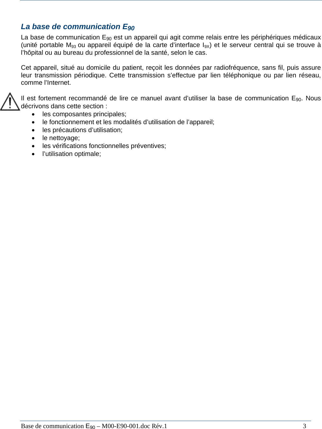  Base de communication E90 &ndash; M00-E90-001.doc R&eacute;v.1                                                                                   3  La base de communication E90 La base de communication E90 est un appareil qui agit comme relais entre les p&eacute;riph&eacute;riques m&eacute;dicaux (unit&eacute; portable M93 ou appareil &eacute;quip&eacute; de la carte d&rsquo;interface I9X) et le serveur central qui se trouve &agrave; l&rsquo;h&ocirc;pital ou au bureau du professionnel de la sant&eacute;, selon le cas.  Cet appareil, situ&eacute; au domicile du patient, re&ccedil;oit les donn&eacute;es par radiofr&eacute;quence, sans fil, puis assure leur transmission p&eacute;riodique. Cette transmission s&rsquo;effectue par lien t&eacute;l&eacute;phonique ou par lien r&eacute;seau, comme l&rsquo;Internet.  Il est fortement recommand&eacute; de lire ce manuel avant d&rsquo;utiliser la base de communication E90. Nous d&eacute;crivons dans cette section :  &bull;  les composantes principales; &bull;  le fonctionnement et les modalit&eacute;s d&rsquo;utilisation de l&rsquo;appareil; &bull; les pr&eacute;cautions d&rsquo;utilisation; &bull; le nettoyage; &bull;  les v&eacute;rifications fonctionnelles pr&eacute;ventives; &bull; l&rsquo;utilisation optimale;  