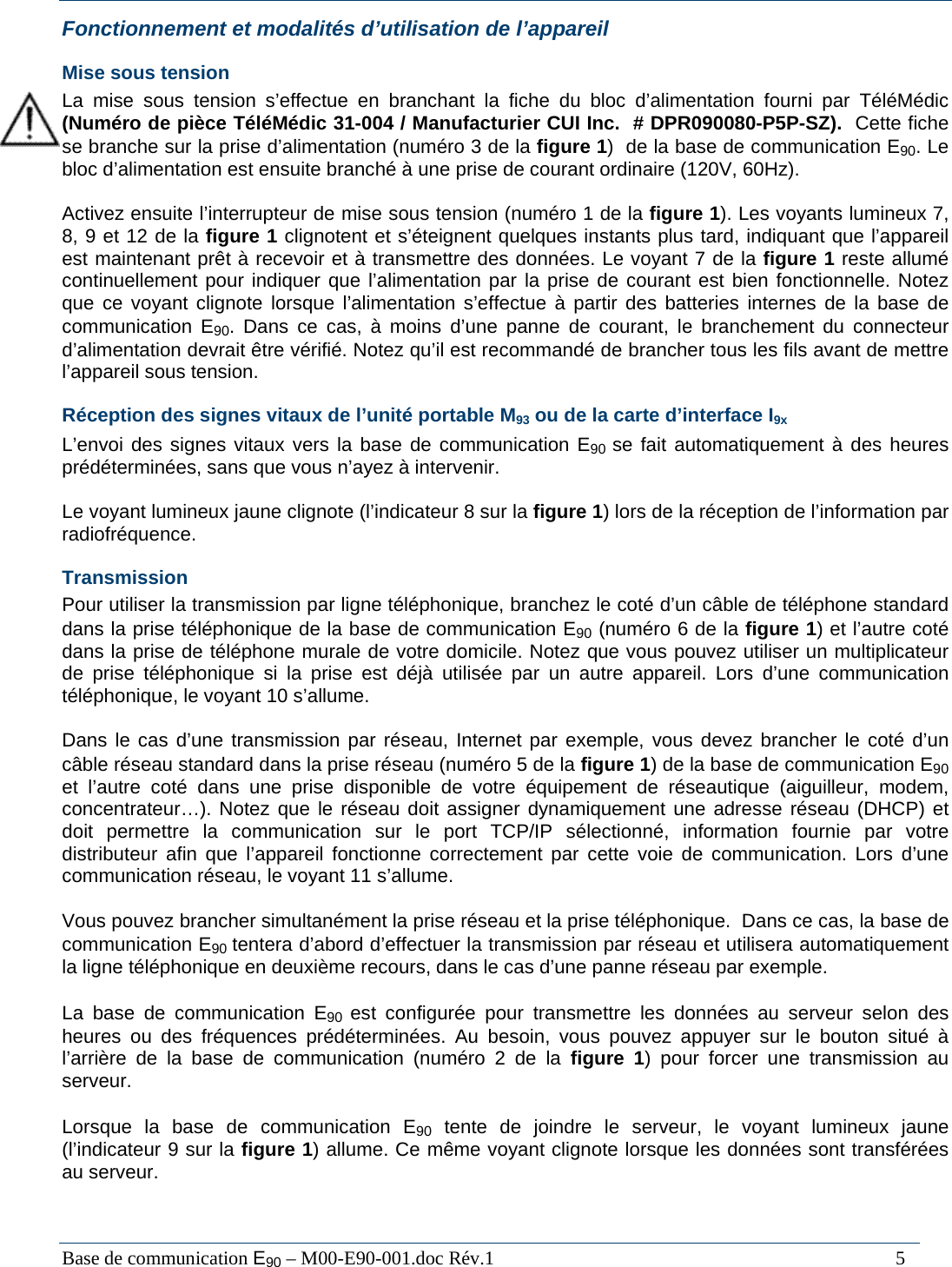  Base de communication E90 &ndash; M00-E90-001.doc R&eacute;v.1                                                                                   5 Fonctionnement et modalit&eacute;s d&rsquo;utilisation de l&rsquo;appareil Mise sous tension La mise sous tension s&rsquo;effectue en branchant la fiche du bloc d&rsquo;alimentation fourni par T&eacute;l&eacute;M&eacute;dic (Num&eacute;ro de pi&egrave;ce T&eacute;l&eacute;M&eacute;dic 31-004 / Manufacturier CUI Inc.  # DPR090080-P5P-SZ).  Cette fiche se branche sur la prise d&rsquo;alimentation (num&eacute;ro 3 de la figure 1)  de la base de communication E90. Le bloc d&rsquo;alimentation est ensuite branch&eacute; &agrave; une prise de courant ordinaire (120V, 60Hz).  Activez ensuite l&rsquo;interrupteur de mise sous tension (num&eacute;ro 1 de la figure 1). Les voyants lumineux 7, 8, 9 et 12 de la figure 1 clignotent et s&rsquo;&eacute;teignent quelques instants plus tard, indiquant que l&rsquo;appareil est maintenant pr&ecirc;t &agrave; recevoir et &agrave; transmettre des donn&eacute;es. Le voyant 7 de la figure 1 reste allum&eacute; continuellement pour indiquer que l&rsquo;alimentation par la prise de courant est bien fonctionnelle. Notez que ce voyant clignote lorsque l&rsquo;alimentation s&rsquo;effectue &agrave; partir des batteries internes de la base de communication E90. Dans ce cas, &agrave; moins d&rsquo;une panne de courant, le branchement du connecteur d&rsquo;alimentation devrait &ecirc;tre v&eacute;rifi&eacute;. Notez qu&rsquo;il est recommand&eacute; de brancher tous les fils avant de mettre l&rsquo;appareil sous tension. R&eacute;ception des signes vitaux de l&rsquo;unit&eacute; portable M93 ou de la carte d&rsquo;interface I9x L&rsquo;envoi des signes vitaux vers la base de communication E90  se fait automatiquement &agrave; des heures pr&eacute;d&eacute;termin&eacute;es, sans que vous n&rsquo;ayez &agrave; intervenir.  Le voyant lumineux jaune clignote (l&rsquo;indicateur 8 sur la figure 1) lors de la r&eacute;ception de l&rsquo;information par radiofr&eacute;quence. Transmission Pour utiliser la transmission par ligne t&eacute;l&eacute;phonique, branchez le cot&eacute; d&rsquo;un c&acirc;ble de t&eacute;l&eacute;phone standard dans la prise t&eacute;l&eacute;phonique de la base de communication E90 (num&eacute;ro 6 de la figure 1) et l&rsquo;autre cot&eacute; dans la prise de t&eacute;l&eacute;phone murale de votre domicile. Notez que vous pouvez utiliser un multiplicateur de prise t&eacute;l&eacute;phonique si la prise est d&eacute;j&agrave; utilis&eacute;e par un autre appareil. Lors d&rsquo;une communication t&eacute;l&eacute;phonique, le voyant 10 s&rsquo;allume.  Dans le cas d&rsquo;une transmission par r&eacute;seau, Internet par exemple, vous devez brancher le cot&eacute; d&rsquo;un c&acirc;ble r&eacute;seau standard dans la prise r&eacute;seau (num&eacute;ro 5 de la figure 1) de la base de communication E90 et l&rsquo;autre cot&eacute; dans une prise disponible de votre &eacute;quipement de r&eacute;seautique (aiguilleur, modem, concentrateur&hellip;). Notez que le r&eacute;seau doit assigner dynamiquement une adresse r&eacute;seau (DHCP) et doit permettre la communication sur le port TCP/IP s&eacute;lectionn&eacute;, information fournie par votre distributeur afin que l&rsquo;appareil fonctionne correctement par cette voie de communication. Lors d&rsquo;une communication r&eacute;seau, le voyant 11 s&rsquo;allume.  Vous pouvez brancher simultan&eacute;ment la prise r&eacute;seau et la prise t&eacute;l&eacute;phonique.  Dans ce cas, la base de communication E90 tentera d&rsquo;abord d&rsquo;effectuer la transmission par r&eacute;seau et utilisera automatiquement la ligne t&eacute;l&eacute;phonique en deuxi&egrave;me recours, dans le cas d&rsquo;une panne r&eacute;seau par exemple.   La base de communication E90  est configur&eacute;e pour transmettre les donn&eacute;es au serveur selon des heures ou des fr&eacute;quences pr&eacute;d&eacute;termin&eacute;es. Au besoin, vous pouvez appuyer sur le bouton situ&eacute; &agrave; l&rsquo;arri&egrave;re de la base de communication (num&eacute;ro 2 de la figure 1) pour forcer une transmission au serveur.   Lorsque la base de communication E90 tente de joindre le serveur, le voyant lumineux jaune (l&rsquo;indicateur 9 sur la figure 1) allume. Ce m&ecirc;me voyant clignote lorsque les donn&eacute;es sont transf&eacute;r&eacute;es au serveur.  
