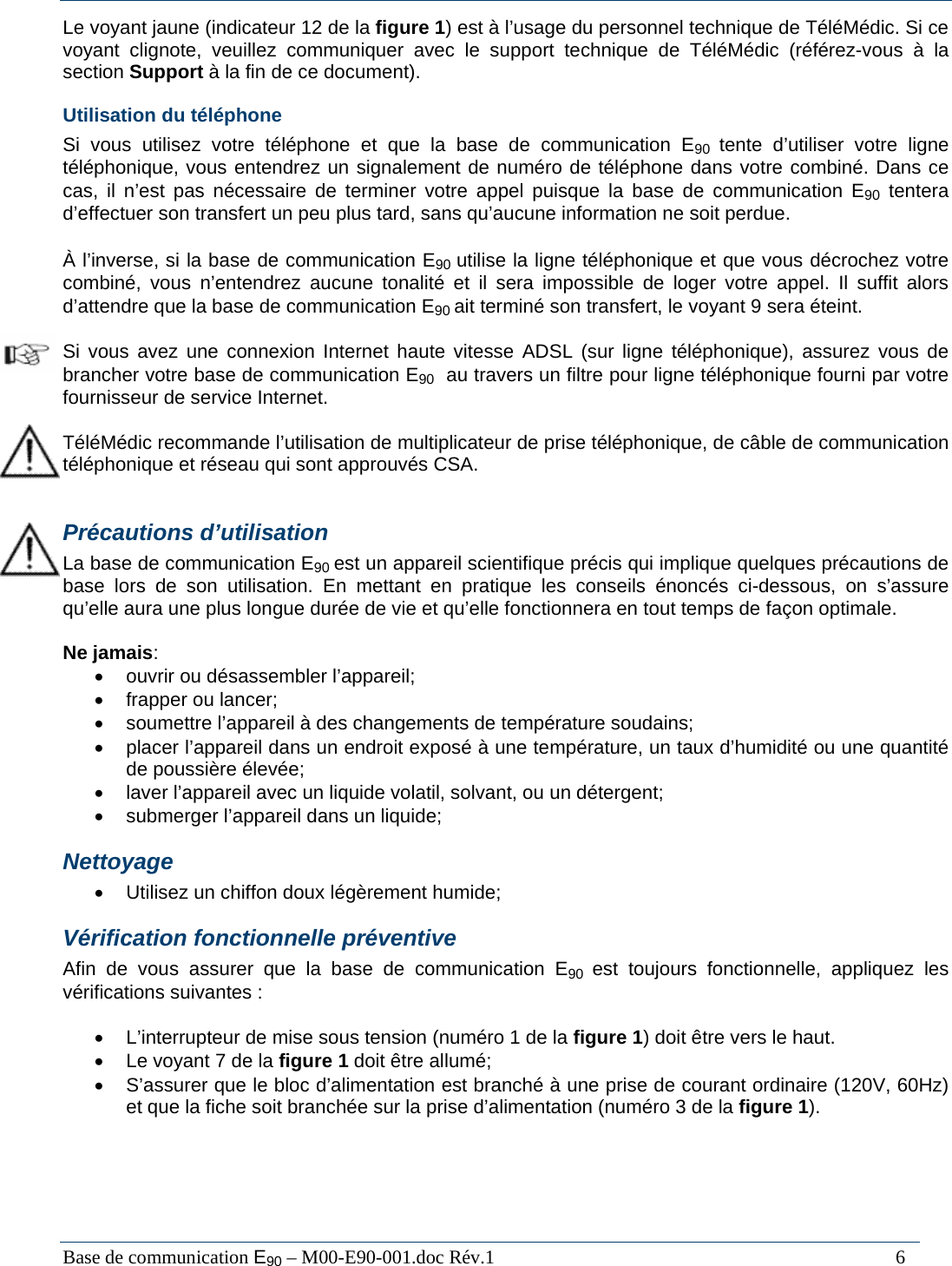  Base de communication E90 &ndash; M00-E90-001.doc R&eacute;v.1                                                                                   6 Le voyant jaune (indicateur 12 de la figure 1) est &agrave; l&rsquo;usage du personnel technique de T&eacute;l&eacute;M&eacute;dic. Si ce voyant clignote, veuillez communiquer avec le support technique de T&eacute;l&eacute;M&eacute;dic (r&eacute;f&eacute;rez-vous &agrave; la section Support &agrave; la fin de ce document). Utilisation du t&eacute;l&eacute;phone Si vous utilisez votre t&eacute;l&eacute;phone et que la base de communication E90  tente d&rsquo;utiliser votre ligne t&eacute;l&eacute;phonique, vous entendrez un signalement de num&eacute;ro de t&eacute;l&eacute;phone dans votre combin&eacute;. Dans ce cas, il n&rsquo;est pas n&eacute;cessaire de terminer votre appel puisque la base de communication E90 tentera d&rsquo;effectuer son transfert un peu plus tard, sans qu&rsquo;aucune information ne soit perdue.  &Agrave; l&rsquo;inverse, si la base de communication E90 utilise la ligne t&eacute;l&eacute;phonique et que vous d&eacute;crochez votre combin&eacute;, vous n&rsquo;entendrez aucune tonalit&eacute; et il sera impossible de loger votre appel. Il suffit alors d&rsquo;attendre que la base de communication E90 ait termin&eacute; son transfert, le voyant 9 sera &eacute;teint.  Si vous avez une connexion Internet haute vitesse ADSL (sur ligne t&eacute;l&eacute;phonique), assurez vous de brancher votre base de communication E90  au travers un filtre pour ligne t&eacute;l&eacute;phonique fourni par votre fournisseur de service Internet.  T&eacute;l&eacute;M&eacute;dic recommande l&rsquo;utilisation de multiplicateur de prise t&eacute;l&eacute;phonique, de c&acirc;ble de communication t&eacute;l&eacute;phonique et r&eacute;seau qui sont approuv&eacute;s CSA.  Pr&eacute;cautions d&rsquo;utilisation La base de communication E90 est un appareil scientifique pr&eacute;cis qui implique quelques pr&eacute;cautions de base lors de son utilisation. En mettant en pratique les conseils &eacute;nonc&eacute;s ci-dessous, on s&rsquo;assure qu&rsquo;elle aura une plus longue dur&eacute;e de vie et qu&rsquo;elle fonctionnera en tout temps de fa&ccedil;on optimale.  Ne jamais: &bull;  ouvrir ou d&eacute;sassembler l&rsquo;appareil; &bull;  frapper ou lancer; &bull;  soumettre l&rsquo;appareil &agrave; des changements de temp&eacute;rature soudains; &bull;  placer l&rsquo;appareil dans un endroit expos&eacute; &agrave; une temp&eacute;rature, un taux d&rsquo;humidit&eacute; ou une quantit&eacute; de poussi&egrave;re &eacute;lev&eacute;e; &bull;  laver l&rsquo;appareil avec un liquide volatil, solvant, ou un d&eacute;tergent; &bull;  submerger l&rsquo;appareil dans un liquide; Nettoyage &bull;  Utilisez un chiffon doux l&eacute;g&egrave;rement humide; V&eacute;rification fonctionnelle pr&eacute;ventive Afin de vous assurer que la base de communication E90  est toujours fonctionnelle, appliquez les v&eacute;rifications suivantes :  &bull;  L&rsquo;interrupteur de mise sous tension (num&eacute;ro 1 de la figure 1) doit &ecirc;tre vers le haut.  &bull;  Le voyant 7 de la figure 1 doit &ecirc;tre allum&eacute;; &bull;  S&rsquo;assurer que le bloc d&rsquo;alimentation est branch&eacute; &agrave; une prise de courant ordinaire (120V, 60Hz) et que la fiche soit branch&eacute;e sur la prise d&rsquo;alimentation (num&eacute;ro 3 de la figure 1).    