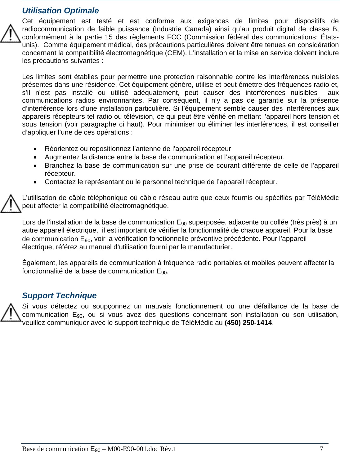  Base de communication E90 &ndash; M00-E90-001.doc R&eacute;v.1                                                                                   7 Utilisation Optimale Cet &eacute;quipement est test&eacute; et est conforme aux exigences de limites pour dispositifs de radiocommunication de faible puissance (Industrie Canada) ainsi qu&rsquo;au produit digital de classe B, conform&eacute;ment &agrave; la partie 15 des r&egrave;glements FCC (Commission f&eacute;d&eacute;ral des communications; &Eacute;tats-unis).  Comme &eacute;quipement m&eacute;dical, des pr&eacute;cautions particuli&egrave;res doivent &ecirc;tre tenues en consid&eacute;ration concernant la compatibilit&eacute; &eacute;lectromagn&eacute;tique (CEM). L&rsquo;installation et la mise en service doivent inclure les pr&eacute;cautions suivantes :  Les limites sont &eacute;tablies pour permettre une protection raisonnable contre les interf&eacute;rences nuisibles pr&eacute;sentes dans une r&eacute;sidence. Cet &eacute;quipement g&eacute;n&egrave;re, utilise et peut &eacute;mettre des fr&eacute;quences radio et, s&rsquo;il n&rsquo;est pas install&eacute; ou utilis&eacute; ad&eacute;quatement, peut causer des interf&eacute;rences nuisibles  aux communications radios environnantes. Par cons&eacute;quent, il n&rsquo;y a pas de garantie sur la pr&eacute;sence d&rsquo;interf&eacute;rence lors d&rsquo;une installation particuli&egrave;re. Si l&rsquo;&eacute;quipement semble causer des interf&eacute;rences aux appareils r&eacute;cepteurs tel radio ou t&eacute;l&eacute;vision, ce qui peut &ecirc;tre v&eacute;rifi&eacute; en mettant l&rsquo;appareil hors tension et sous tension (voir paragraphe ci haut). Pour minimiser ou &eacute;liminer les interf&eacute;rences, il est conseiller d&rsquo;appliquer l&rsquo;une de ces op&eacute;rations :   &bull;  R&eacute;orientez ou repositionnez l&rsquo;antenne de l&rsquo;appareil r&eacute;cepteur &bull;  Augmentez la distance entre la base de communication et l&rsquo;appareil r&eacute;cepteur. &bull;  Branchez la base de communication sur une prise de courant diff&eacute;rente de celle de l&rsquo;appareil r&eacute;cepteur. &bull;  Contactez le repr&eacute;sentant ou le personnel technique de l&rsquo;appareil r&eacute;cepteur.  L&rsquo;utilisation de c&acirc;ble t&eacute;l&eacute;phonique o&ugrave; c&acirc;ble r&eacute;seau autre que ceux fournis ou sp&eacute;cifi&eacute;s par T&eacute;l&eacute;M&eacute;dic peut affecter la compatibilit&eacute; &eacute;lectromagn&eacute;tique.  Lors de l&rsquo;installation de la base de communication E90 superpos&eacute;e, adjacente ou coll&eacute;e (tr&egrave;s pr&egrave;s) &agrave; un autre appareil &eacute;lectrique,  il est important de v&eacute;rifier la fonctionnalit&eacute; de chaque appareil. Pour la base de communication E90, voir la v&eacute;rification fonctionnelle pr&eacute;ventive pr&eacute;c&eacute;dente. Pour l&rsquo;appareil &eacute;lectrique, r&eacute;f&eacute;rez au manuel d&rsquo;utilisation fourni par le manufacturier.  &Eacute;galement, les appareils de communication &agrave; fr&eacute;quence radio portables et mobiles peuvent affecter la fonctionnalit&eacute; de la base de communication E90.  Support Technique Si vous d&eacute;tectez ou soup&ccedil;onnez un mauvais fonctionnement ou une d&eacute;faillance de la base de communication E90, ou si vous avez des questions concernant son installation ou son utilisation, veuillez communiquer avec le support technique de T&eacute;l&eacute;M&eacute;dic au (450) 250-1414.   