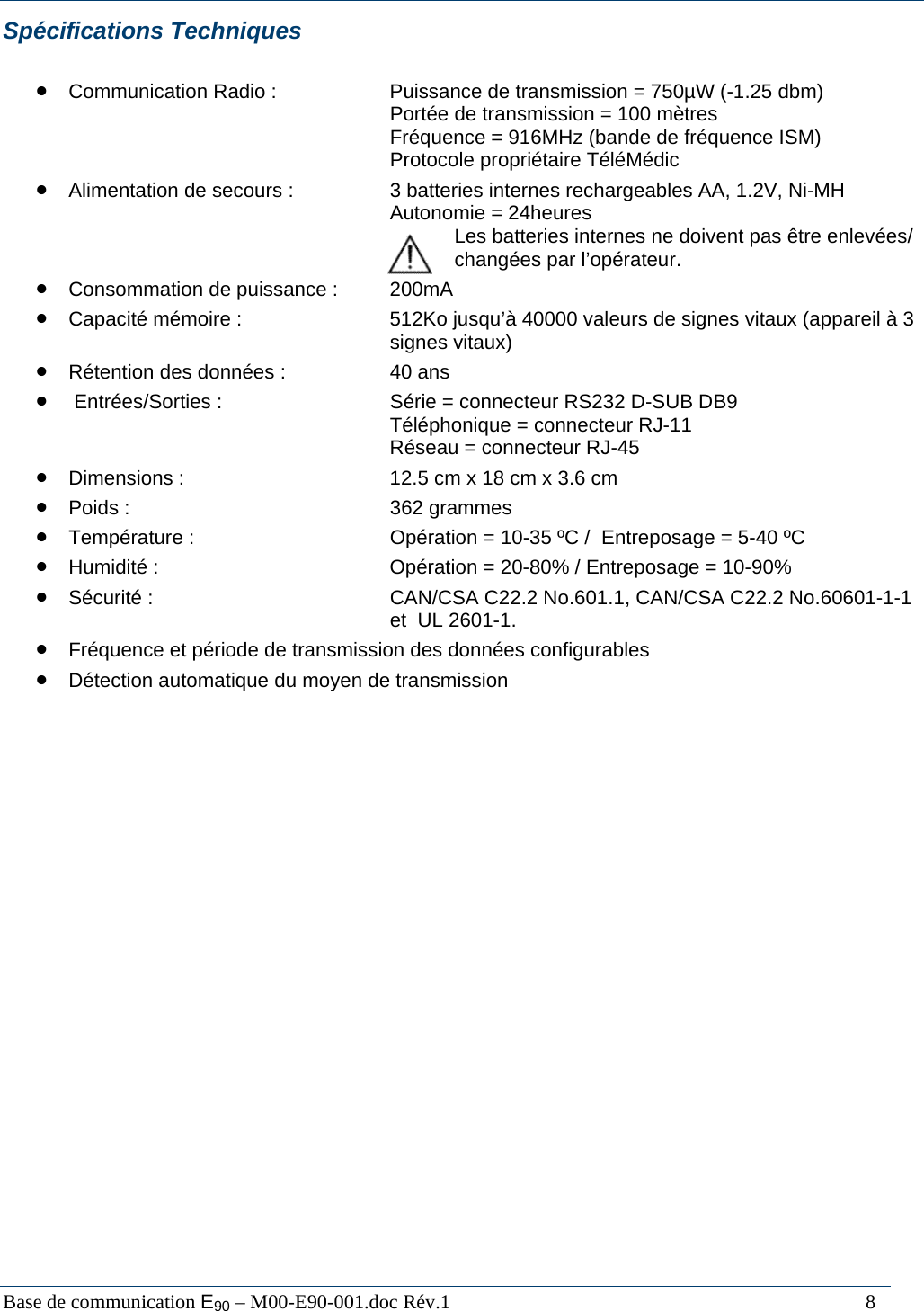  Base de communication E90 &ndash; M00-E90-001.doc R&eacute;v.1                                                                                   8 Sp&eacute;cifications Techniques  &bull; Communication Radio :    Puissance de transmission = 750&micro;W (-1.25 dbm)       Port&eacute;e de transmission = 100 m&egrave;tres       Fr&eacute;quence = 916MHz (bande de fr&eacute;quence ISM)       Protocole propri&eacute;taire T&eacute;l&eacute;M&eacute;dic &bull; Alimentation de secours :    3 batteries internes rechargeables AA, 1.2V, Ni-MH       Autonomie = 24heures        Les batteries internes ne doivent pas &ecirc;tre enlev&eacute;es/        chang&eacute;es par l&rsquo;op&eacute;rateur.  &bull; Consommation de puissance :  200mA &bull; Capacit&eacute; m&eacute;moire :      512Ko jusqu&rsquo;&agrave; 40000 valeurs de signes vitaux (appareil &agrave; 3       signes vitaux) &bull; R&eacute;tention des donn&eacute;es :    40 ans &bull;  Entr&eacute;es/Sorties :      S&eacute;rie = connecteur RS232 D-SUB DB9       T&eacute;l&eacute;phonique = connecteur RJ-11        R&eacute;seau = connecteur RJ-45 &bull; Dimensions :        12.5 cm x 18 cm x 3.6 cm &bull; Poids :     362 grammes &bull; Temp&eacute;rature :       Op&eacute;ration = 10-35 &ordm;C /  Entreposage = 5-40 &ordm;C &bull; Humidit&eacute; :        Op&eacute;ration = 20-80% / Entreposage = 10-90% &bull; S&eacute;curit&eacute; :        CAN/CSA C22.2 No.601.1, CAN/CSA C22.2 No.60601-1-1      et  UL 2601-1. &bull; Fr&eacute;quence et p&eacute;riode de transmission des donn&eacute;es configurables &bull; D&eacute;tection automatique du moyen de transmission                          