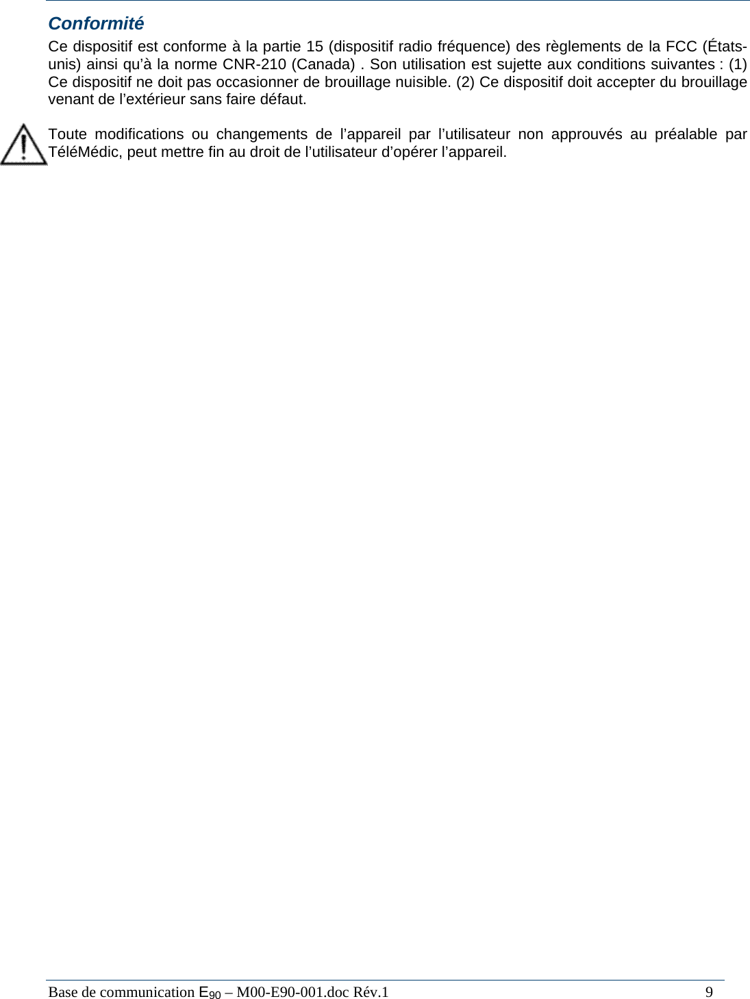  Base de communication E90 &ndash; M00-E90-001.doc R&eacute;v.1                                                                                   9 Conformit&eacute; Ce dispositif est conforme &agrave; la partie 15 (dispositif radio fr&eacute;quence) des r&egrave;glements de la FCC (&Eacute;tats-unis) ainsi qu&rsquo;&agrave; la norme CNR-210 (Canada) . Son utilisation est sujette aux conditions suivantes : (1) Ce dispositif ne doit pas occasionner de brouillage nuisible. (2) Ce dispositif doit accepter du brouillage venant de l&rsquo;ext&eacute;rieur sans faire d&eacute;faut.  Toute modifications ou changements de l&rsquo;appareil par l&rsquo;utilisateur non approuv&eacute;s au pr&eacute;alable par T&eacute;l&eacute;M&eacute;dic, peut mettre fin au droit de l&rsquo;utilisateur d&rsquo;op&eacute;rer l&rsquo;appareil. 