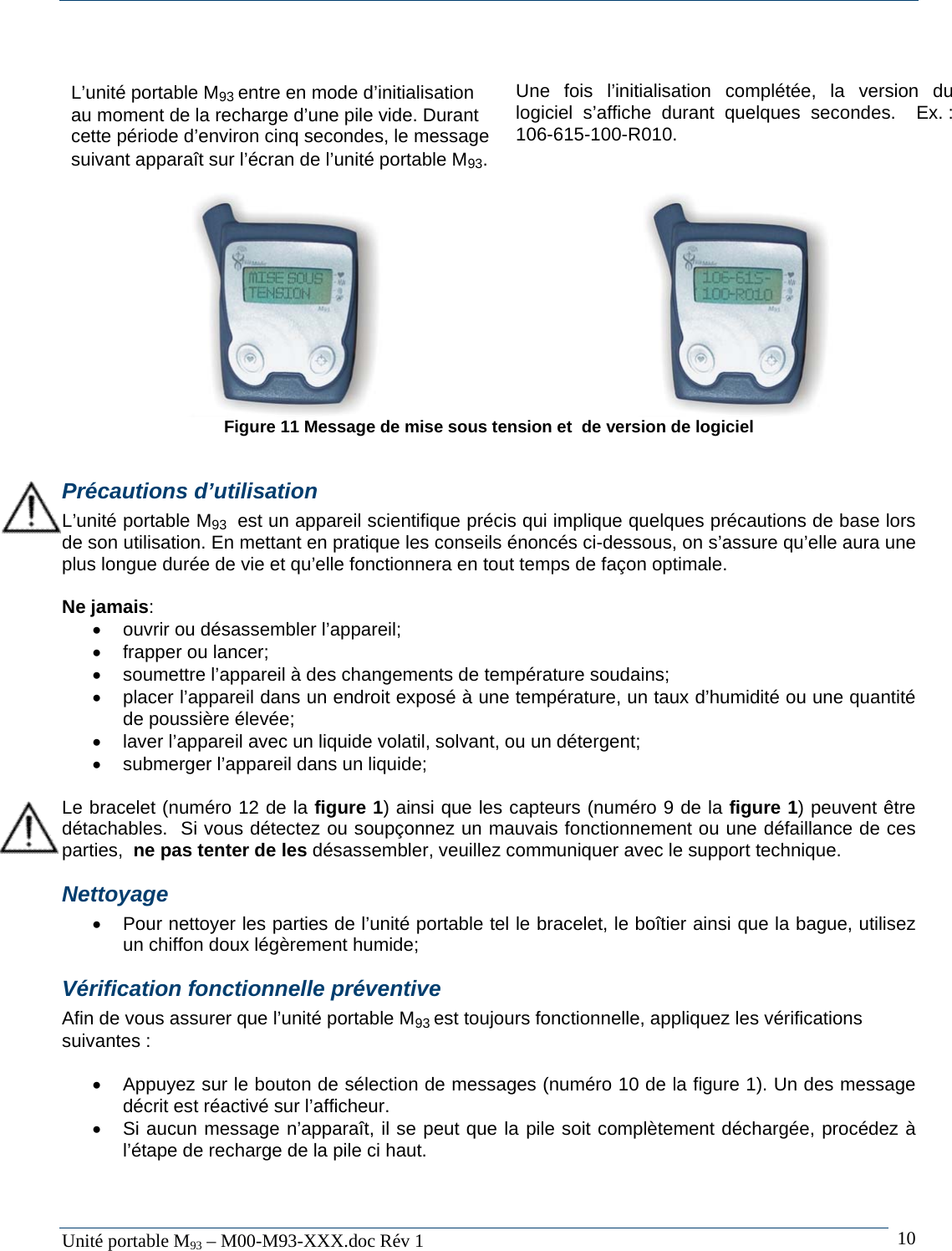   Unit&eacute; portable M93 &ndash; M00-M93-XXX.doc R&eacute;v 1  10  L&rsquo;unit&eacute; portable M93 entre en mode d&rsquo;initialisation au moment de la recharge d&rsquo;une pile vide. Durant cette p&eacute;riode d&rsquo;environ cinq secondes, le message suivant appara&icirc;t sur l&rsquo;&eacute;cran de l&rsquo;unit&eacute; portable M93.  Une fois l&rsquo;initialisation compl&eacute;t&eacute;e, la version du logiciel s&rsquo;affiche durant quelques secondes.  Ex. : 106-615-100-R010.       Figure 11 Message de mise sous tension et  de version de logiciel  Pr&eacute;cautions d&rsquo;utilisation L&rsquo;unit&eacute; portable M93  est un appareil scientifique pr&eacute;cis qui implique quelques pr&eacute;cautions de base lors de son utilisation. En mettant en pratique les conseils &eacute;nonc&eacute;s ci-dessous, on s&rsquo;assure qu&rsquo;elle aura une plus longue dur&eacute;e de vie et qu&rsquo;elle fonctionnera en tout temps de fa&ccedil;on optimale.  Ne jamais: &bull;  ouvrir ou d&eacute;sassembler l&rsquo;appareil; &bull;  frapper ou lancer; &bull;  soumettre l&rsquo;appareil &agrave; des changements de temp&eacute;rature soudains; &bull;  placer l&rsquo;appareil dans un endroit expos&eacute; &agrave; une temp&eacute;rature, un taux d&rsquo;humidit&eacute; ou une quantit&eacute; de poussi&egrave;re &eacute;lev&eacute;e; &bull;  laver l&rsquo;appareil avec un liquide volatil, solvant, ou un d&eacute;tergent; &bull;  submerger l&rsquo;appareil dans un liquide;  Le bracelet (num&eacute;ro 12 de la figure 1) ainsi que les capteurs (num&eacute;ro 9 de la figure 1) peuvent &ecirc;tre d&eacute;tachables.  Si vous d&eacute;tectez ou soup&ccedil;onnez un mauvais fonctionnement ou une d&eacute;faillance de ces parties,  ne pas tenter de les d&eacute;sassembler, veuillez communiquer avec le support technique. Nettoyage &bull;  Pour nettoyer les parties de l&rsquo;unit&eacute; portable tel le bracelet, le bo&icirc;tier ainsi que la bague, utilisez un chiffon doux l&eacute;g&egrave;rement humide; V&eacute;rification fonctionnelle pr&eacute;ventive Afin de vous assurer que l&rsquo;unit&eacute; portable M93 est toujours fonctionnelle, appliquez les v&eacute;rifications suivantes :  &bull;  Appuyez sur le bouton de s&eacute;lection de messages (num&eacute;ro 10 de la figure 1). Un des message d&eacute;crit est r&eacute;activ&eacute; sur l&rsquo;afficheur. &bull;  Si aucun message n&rsquo;appara&icirc;t, il se peut que la pile soit compl&egrave;tement d&eacute;charg&eacute;e, proc&eacute;dez &agrave; l&rsquo;&eacute;tape de recharge de la pile ci haut.  