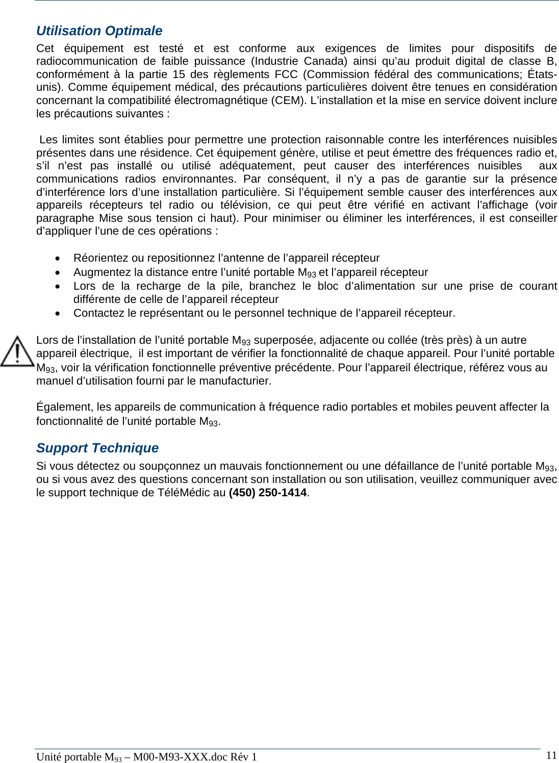   Unit&eacute; portable M93 &ndash; M00-M93-XXX.doc R&eacute;v 1  11Utilisation Optimale Cet &eacute;quipement est test&eacute; et est conforme aux exigences de limites pour dispositifs de radiocommunication de faible puissance (Industrie Canada) ainsi qu&rsquo;au produit digital de classe B, conform&eacute;ment &agrave; la partie 15 des r&egrave;glements FCC (Commission f&eacute;d&eacute;ral des communications; &Eacute;tats-unis). Comme &eacute;quipement m&eacute;dical, des pr&eacute;cautions particuli&egrave;res doivent &ecirc;tre tenues en consid&eacute;ration concernant la compatibilit&eacute; &eacute;lectromagn&eacute;tique (CEM). L&rsquo;installation et la mise en service doivent inclure les pr&eacute;cautions suivantes :   Les limites sont &eacute;tablies pour permettre une protection raisonnable contre les interf&eacute;rences nuisibles pr&eacute;sentes dans une r&eacute;sidence. Cet &eacute;quipement g&eacute;n&egrave;re, utilise et peut &eacute;mettre des fr&eacute;quences radio et, s&rsquo;il n&rsquo;est pas install&eacute; ou utilis&eacute; ad&eacute;quatement, peut causer des interf&eacute;rences nuisibles  aux communications radios environnantes. Par cons&eacute;quent, il n&rsquo;y a pas de garantie sur la pr&eacute;sence d&rsquo;interf&eacute;rence lors d&rsquo;une installation particuli&egrave;re. Si l&rsquo;&eacute;quipement semble causer des interf&eacute;rences aux appareils r&eacute;cepteurs tel radio ou t&eacute;l&eacute;vision, ce qui peut &ecirc;tre v&eacute;rifi&eacute; en activant l&rsquo;affichage (voir paragraphe Mise sous tension ci haut). Pour minimiser ou &eacute;liminer les interf&eacute;rences, il est conseiller d&rsquo;appliquer l&rsquo;une de ces op&eacute;rations :  &bull;  R&eacute;orientez ou repositionnez l&rsquo;antenne de l&rsquo;appareil r&eacute;cepteur &bull;  Augmentez la distance entre l&rsquo;unit&eacute; portable M93 et l&rsquo;appareil r&eacute;cepteur &bull;  Lors de la recharge de la pile, branchez le bloc d&rsquo;alimentation sur une prise de courant diff&eacute;rente de celle de l&rsquo;appareil r&eacute;cepteur &bull;  Contactez le repr&eacute;sentant ou le personnel technique de l&rsquo;appareil r&eacute;cepteur.  Lors de l&rsquo;installation de l&rsquo;unit&eacute; portable M93 superpos&eacute;e, adjacente ou coll&eacute;e (tr&egrave;s pr&egrave;s) &agrave; un autre appareil &eacute;lectrique,  il est important de v&eacute;rifier la fonctionnalit&eacute; de chaque appareil. Pour l&rsquo;unit&eacute; portable M93, voir la v&eacute;rification fonctionnelle pr&eacute;ventive pr&eacute;c&eacute;dente. Pour l&rsquo;appareil &eacute;lectrique, r&eacute;f&eacute;rez vous au manuel d&rsquo;utilisation fourni par le manufacturier.  &Eacute;galement, les appareils de communication &agrave; fr&eacute;quence radio portables et mobiles peuvent affecter la fonctionnalit&eacute; de l&rsquo;unit&eacute; portable M93. Support Technique Si vous d&eacute;tectez ou soup&ccedil;onnez un mauvais fonctionnement ou une d&eacute;faillance de l&rsquo;unit&eacute; portable M93, ou si vous avez des questions concernant son installation ou son utilisation, veuillez communiquer avec le support technique de T&eacute;l&eacute;M&eacute;dic au (450) 250-1414. 