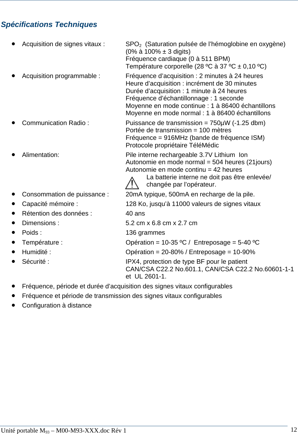   Unit&eacute; portable M93 &ndash; M00-M93-XXX.doc R&eacute;v 1  12Sp&eacute;cifications Techniques  &bull; Acquisition de signes vitaux :  SPO2  (Saturation puls&eacute;e de l&rsquo;h&eacute;moglobine en oxyg&egrave;ne)           (0% &agrave; 100% &plusmn; 3 digits)       Fr&eacute;quence cardiaque (0 &agrave; 511 BPM)             Temp&eacute;rature corporelle (28 &ordm;C &agrave; 37 &ordm;C &plusmn; 0,10 &ordm;C) &bull; Acquisition programmable :    Fr&eacute;quence d&rsquo;acquisition : 2 minutes &agrave; 24 heures       Heure d&rsquo;acquisition : incr&eacute;ment de 30 minutes       Dur&eacute;e d&rsquo;acquisition : 1 minute &agrave; 24 heures       Fr&eacute;quence d&rsquo;&eacute;chantillonnage : 1 seconde             Moyenne en mode continue : 1 &agrave; 86400 &eacute;chantillons       Moyenne en mode normal : 1 &agrave; 86400 &eacute;chantillons &bull; Communication Radio :    Puissance de transmission = 750&micro;W (-1.25 dbm)       Port&eacute;e de transmission = 100 m&egrave;tres       Fr&eacute;quence = 916MHz (bande de fr&eacute;quence ISM)       Protocole propri&eacute;taire T&eacute;l&eacute;M&eacute;dic &bull; Alimentation:        Pile interne rechargeable 3.7V Lithium  Ion             Autonomie en mode normal = 504 heures (21jours)       Autonomie en mode continu = 42 heures        La batterie interne ne doit pas &ecirc;tre enlev&eacute;e/         chang&eacute;e par l&rsquo;op&eacute;rateur.  &bull; Consommation de puissance :  20mA typique, 500mA en recharge de la pile. &bull; Capacit&eacute; m&eacute;moire :      128 Ko, jusqu&rsquo;&agrave; 11000 valeurs de signes vitaux &bull; R&eacute;tention des donn&eacute;es :    40 ans &bull; Dimensions :        5.2 cm x 6.8 cm x 2.7 cm &bull; Poids :     136 grammes &bull; Temp&eacute;rature :       Op&eacute;ration = 10-35 &ordm;C /  Entreposage = 5-40 &ordm;C &bull; Humidit&eacute; :        Op&eacute;ration = 20-80% / Entreposage = 10-90% &bull; S&eacute;curit&eacute; :        IPX4, protection de type BF pour le patient        CAN/CSA C22.2 No.601.1, CAN/CSA C22.2 No.60601-1-1       et  UL 2601-1. &bull; Fr&eacute;quence, p&eacute;riode et dur&eacute;e d&rsquo;acquisition des signes vitaux configurables &bull; Fr&eacute;quence et p&eacute;riode de transmission des signes vitaux configurables &bull; Configuration &agrave; distance  
