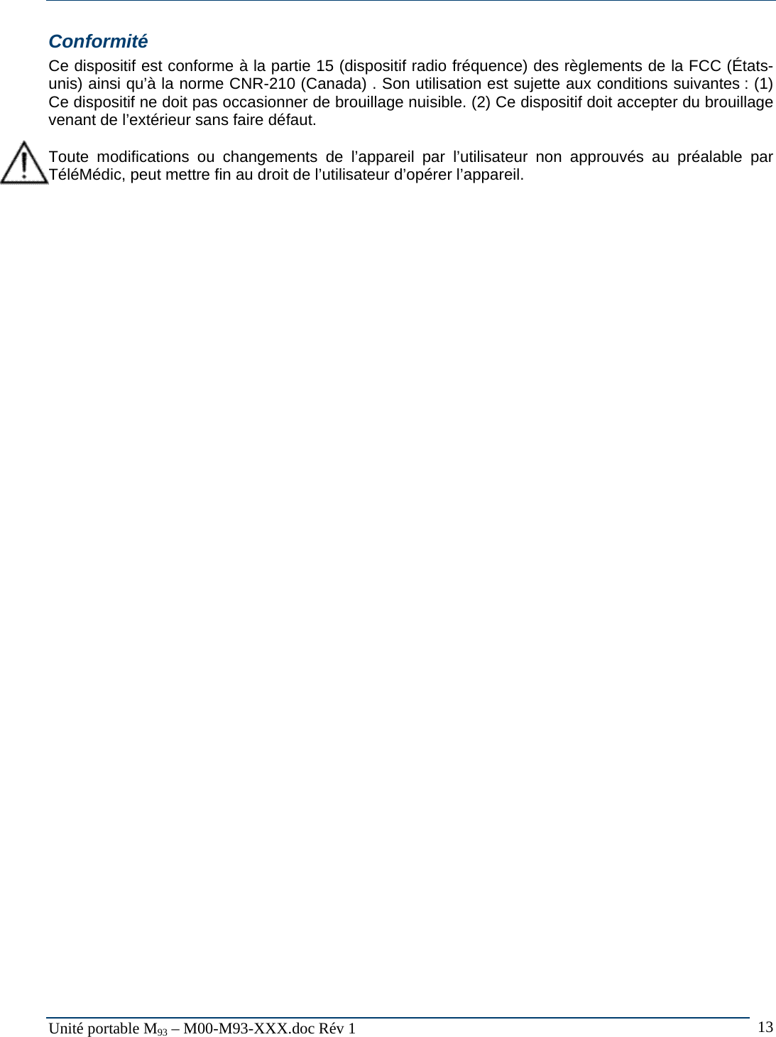  Unit&eacute; portable M93 &ndash; M00-M93-XXX.doc R&eacute;v 1  13Conformit&eacute; Ce dispositif est conforme &agrave; la partie 15 (dispositif radio fr&eacute;quence) des r&egrave;glements de la FCC (&Eacute;tats-unis) ainsi qu&rsquo;&agrave; la norme CNR-210 (Canada) . Son utilisation est sujette aux conditions suivantes : (1) Ce dispositif ne doit pas occasionner de brouillage nuisible. (2) Ce dispositif doit accepter du brouillage venant de l&rsquo;ext&eacute;rieur sans faire d&eacute;faut.  Toute modifications ou changements de l&rsquo;appareil par l&rsquo;utilisateur non approuv&eacute;s au pr&eacute;alable par T&eacute;l&eacute;M&eacute;dic, peut mettre fin au droit de l&rsquo;utilisateur d&rsquo;op&eacute;rer l&rsquo;appareil.  