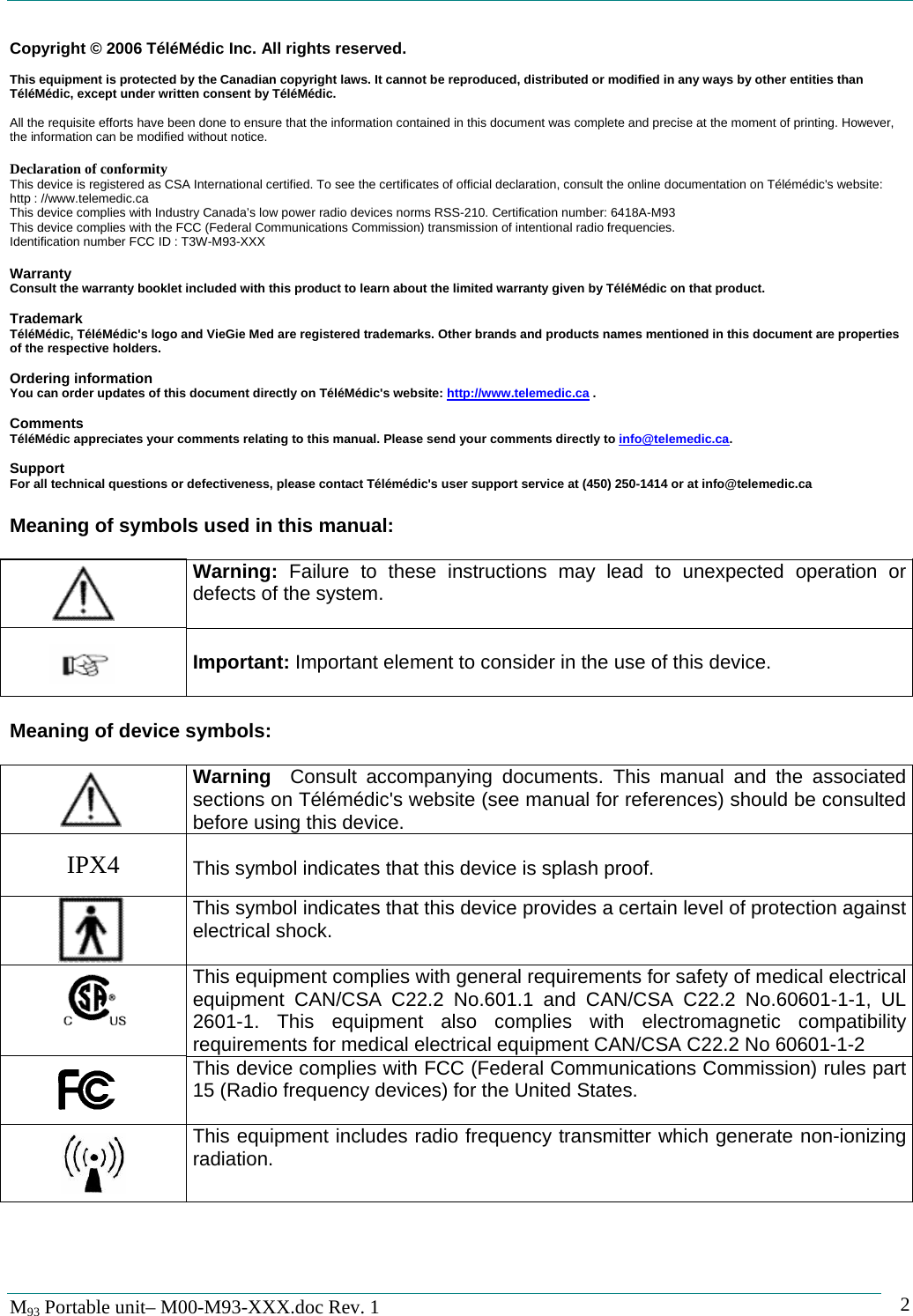   M93 Portable unit&ndash; M00-M93-XXX.doc Rev. 1    2Copyright &copy; 2006 T&eacute;l&eacute;M&eacute;dic Inc. All rights reserved.  This equipment is protected by the Canadian copyright laws. It cannot be reproduced, distributed or modified in any ways by other entities than T&eacute;l&eacute;M&eacute;dic, except under written consent by T&eacute;l&eacute;M&eacute;dic.  All the requisite efforts have been done to ensure that the information contained in this document was complete and precise at the moment of printing. However, the information can be modified without notice.  Declaration of conformity This device is registered as CSA International certified. To see the certificates of official declaration, consult the online documentation on T&eacute;l&eacute;m&eacute;dic's website: http : //www.telemedic.ca This device complies with Industry Canada&rsquo;s low power radio devices norms RSS-210. Certification number: 6418A-M93 This device complies with the FCC (Federal Communications Commission) transmission of intentional radio frequencies. Identification number FCC ID : T3W-M93-XXX  Warranty Consult the warranty booklet included with this product to learn about the limited warranty given by T&eacute;l&eacute;M&eacute;dic on that product.  Trademark T&eacute;l&eacute;M&eacute;dic, T&eacute;l&eacute;M&eacute;dic's logo and VieGie Med are registered trademarks. Other brands and products names mentioned in this document are properties of the respective holders.  Ordering information You can order updates of this document directly on T&eacute;l&eacute;M&eacute;dic's website: http://www.telemedic.ca .  Comments T&eacute;l&eacute;M&eacute;dic appreciates your comments relating to this manual. Please send your comments directly to info@telemedic.ca.  Support For all technical questions or defectiveness, please contact T&eacute;l&eacute;m&eacute;dic's user support service at (450) 250-1414 or at info@telemedic.ca   Meaning of symbols used in this manual:     Warning:  Failure to these instructions may lead to unexpected operation or defects of the system.     Important: Important element to consider in the use of this device.   Meaning of device symbols:     Warning   Consult accompanying documents. This manual and the associated sections on T&eacute;l&eacute;m&eacute;dic's website (see manual for references) should be consulted before using this device.  IPX4   This symbol indicates that this device is splash proof.    This symbol indicates that this device provides a certain level of protection against electrical shock.    This equipment complies with general requirements for safety of medical electrical equipment CAN/CSA C22.2 No.601.1 and CAN/CSA C22.2 No.60601-1-1, UL 2601-1. This equipment also complies with electromagnetic compatibility requirements for medical electrical equipment CAN/CSA C22.2 No 60601-1-2  This device complies with FCC (Federal Communications Commission) rules part 15 (Radio frequency devices) for the United States.      This equipment includes radio frequency transmitter which generate non-ionizing radiation.  