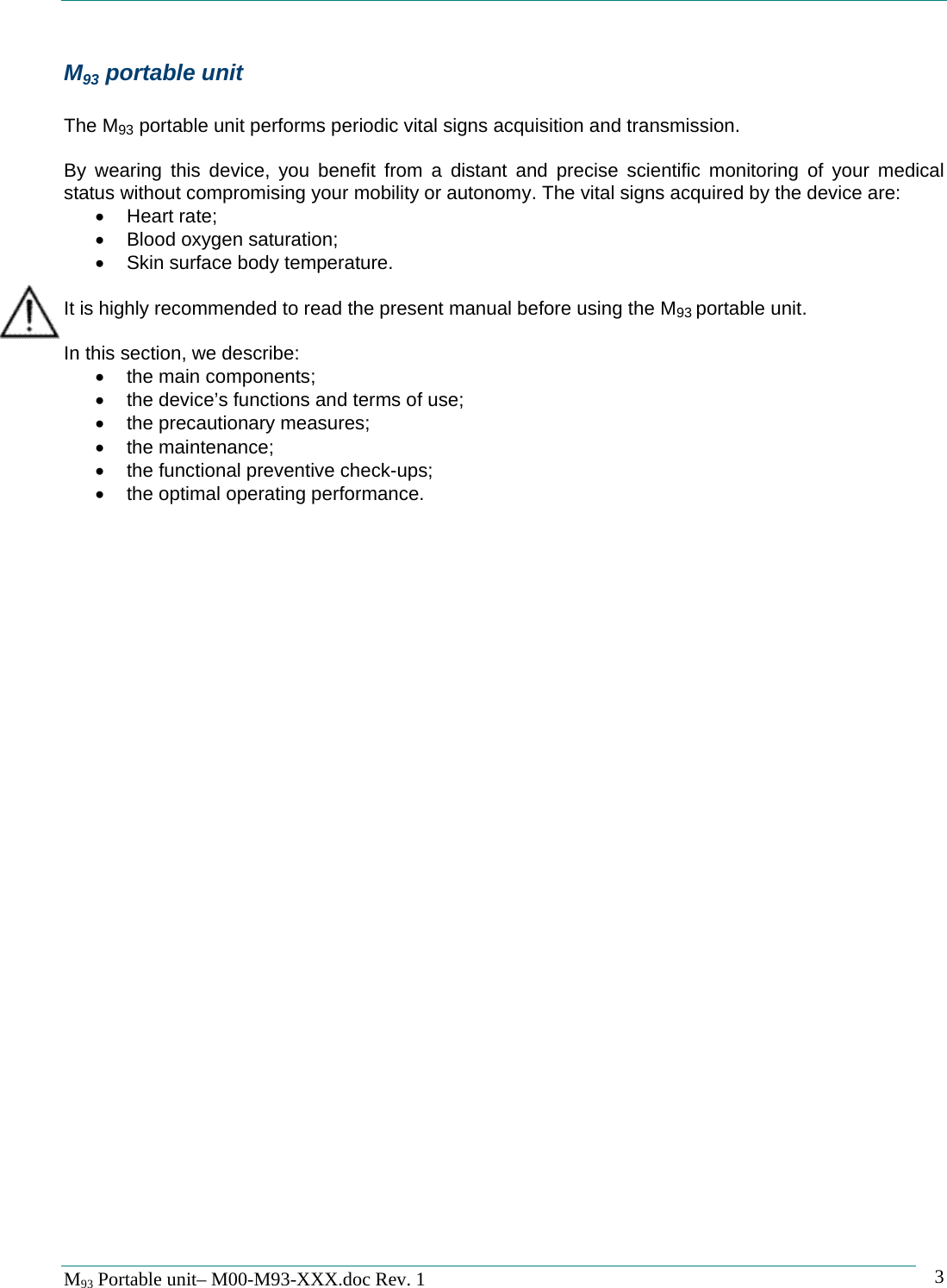   M93 Portable unit&ndash; M00-M93-XXX.doc Rev. 1    3M93 portable unit  The M93 portable unit performs periodic vital signs acquisition and transmission.  By wearing this device, you benefit from a distant and precise scientific monitoring of your medical status without compromising your mobility or autonomy. The vital signs acquired by the device are: &bull; Heart rate; &bull;  Blood oxygen saturation; &bull;  Skin surface body temperature.  It is highly recommended to read the present manual before using the M93 portable unit.  In this section, we describe: &bull;  the main components; &bull;  the device&rsquo;s functions and terms of use; &bull; the precautionary measures; &bull; the maintenance; &bull;  the functional preventive check-ups; &bull;  the optimal operating performance.   