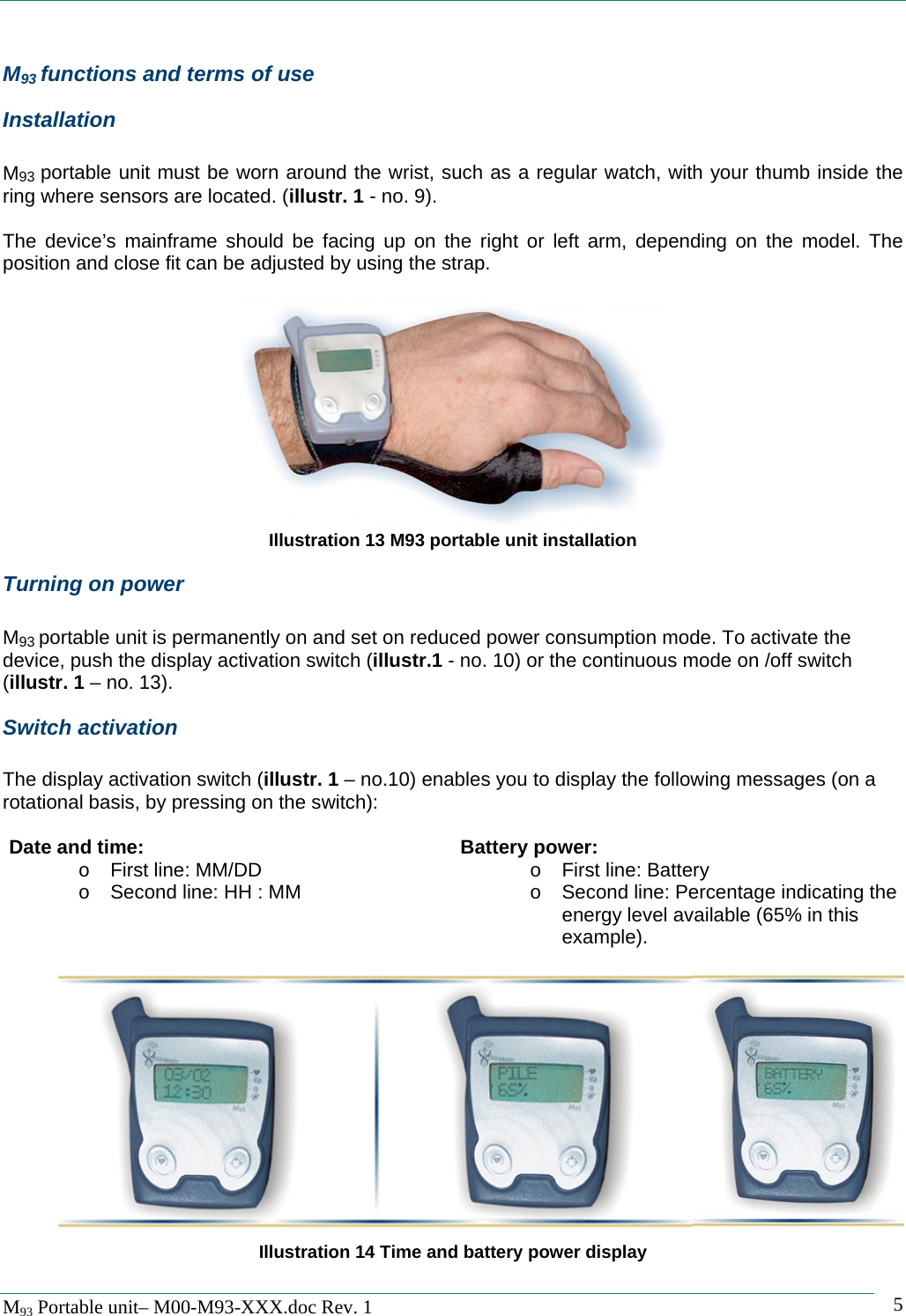   M93 Portable unit&ndash; M00-M93-XXX.doc Rev. 1    5M93 functions and terms of use Installation  M93 portable unit must be worn around the wrist, such as a regular watch, with your thumb inside the ring where sensors are located. (illustr. 1 - no. 9).  The device&rsquo;s mainframe should be facing up on the right or left arm, depending on the model. The position and close fit can be adjusted by using the strap.   Illustration 13 M93 portable unit installation Turning on power  M93 portable unit is permanently on and set on reduced power consumption mode. To activate the device, push the display activation switch (illustr.1 - no. 10) or the continuous mode on /off switch (illustr. 1 &ndash; no. 13). Switch activation  The display activation switch (illustr. 1 &ndash; no.10) enables you to display the following messages (on a rotational basis, by pressing on the switch):  Date and time: o  First line: MM/DD o  Second line: HH : MM  Battery power: o  First line: Battery o  Second line: Percentage indicating the energy level available (65% in this example).              Illustration 14 Time and battery power display  