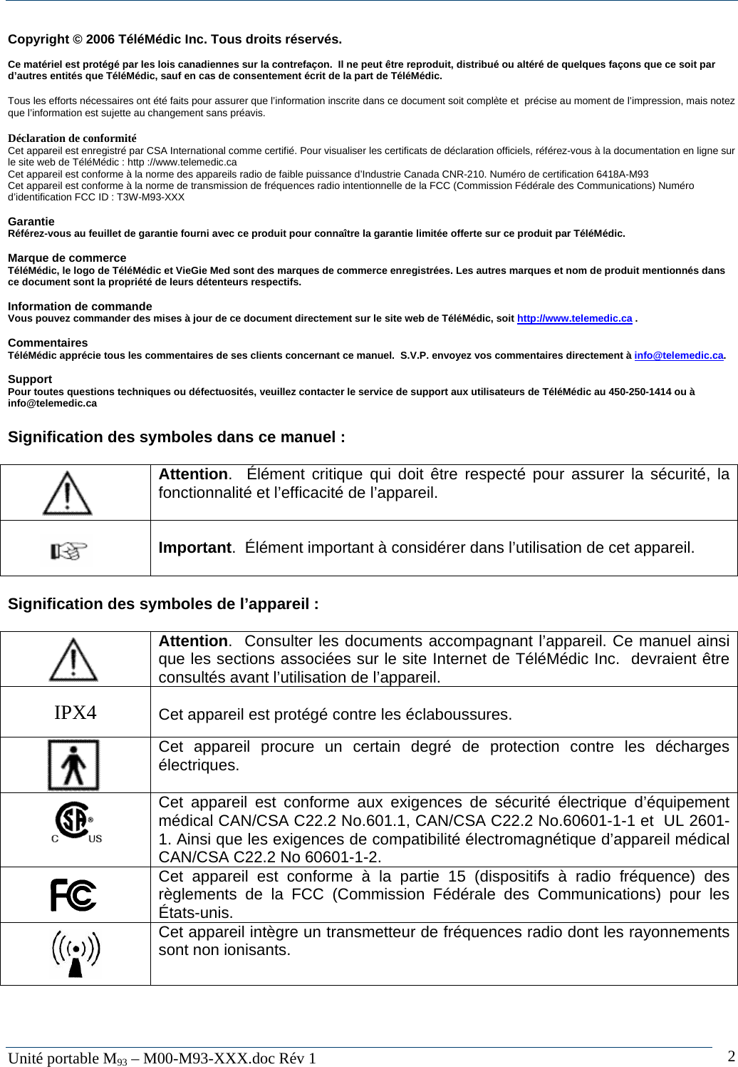   Unit&eacute; portable M93 &ndash; M00-M93-XXX.doc R&eacute;v 1  2Copyright &copy; 2006 T&eacute;l&eacute;M&eacute;dic Inc. Tous droits r&eacute;serv&eacute;s.  Ce mat&eacute;riel est prot&eacute;g&eacute; par les lois canadiennes sur la contrefa&ccedil;on.  Il ne peut &ecirc;tre reproduit, distribu&eacute; ou alt&eacute;r&eacute; de quelques fa&ccedil;ons que ce soit par d&rsquo;autres entit&eacute;s que T&eacute;l&eacute;M&eacute;dic, sauf en cas de consentement &eacute;crit de la part de T&eacute;l&eacute;M&eacute;dic.   Tous les efforts n&eacute;cessaires ont &eacute;t&eacute; faits pour assurer que l&rsquo;information inscrite dans ce document soit compl&egrave;te et  pr&eacute;cise au moment de l&rsquo;impression, mais notez que l&rsquo;information est sujette au changement sans pr&eacute;avis.  D&eacute;claration de conformit&eacute; Cet appareil est enregistr&eacute; par CSA International comme certifi&eacute;. Pour visualiser les certificats de d&eacute;claration officiels, r&eacute;f&eacute;rez-vous &agrave; la documentation en ligne sur le site web de T&eacute;l&eacute;M&eacute;dic : http ://www.telemedic.ca Cet appareil est conforme &agrave; la norme des appareils radio de faible puissance d&rsquo;Industrie Canada CNR-210. Num&eacute;ro de certification 6418A-M93 Cet appareil est conforme &agrave; la norme de transmission de fr&eacute;quences radio intentionnelle de la FCC (Commission F&eacute;d&eacute;rale des Communications) Num&eacute;ro d&rsquo;identification FCC ID : T3W-M93-XXX  Garantie R&eacute;f&eacute;rez-vous au feuillet de garantie fourni avec ce produit pour conna&icirc;tre la garantie limit&eacute;e offerte sur ce produit par T&eacute;l&eacute;M&eacute;dic.  Marque de commerce T&eacute;l&eacute;M&eacute;dic, le logo de T&eacute;l&eacute;M&eacute;dic et VieGie Med sont des marques de commerce enregistr&eacute;es. Les autres marques et nom de produit mentionn&eacute;s dans ce document sont la propri&eacute;t&eacute; de leurs d&eacute;tenteurs respectifs.   Information de commande  Vous pouvez commander des mises &agrave; jour de ce document directement sur le site web de T&eacute;l&eacute;M&eacute;dic, soit http://www.telemedic.ca .  Commentaires T&eacute;l&eacute;M&eacute;dic appr&eacute;cie tous les commentaires de ses clients concernant ce manuel.  S.V.P. envoyez vos commentaires directement &agrave; info@telemedic.ca.  Support Pour toutes questions techniques ou d&eacute;fectuosit&eacute;s, veuillez contacter le service de support aux utilisateurs de T&eacute;l&eacute;M&eacute;dic au 450-250-1414 ou &agrave; info@telemedic.ca   Signification des symboles dans ce manuel :     Attention.  &Eacute;l&eacute;ment critique qui doit &ecirc;tre respect&eacute; pour assurer la s&eacute;curit&eacute;, la fonctionnalit&eacute; et l&rsquo;efficacit&eacute; de l&rsquo;appareil.     Important.  &Eacute;l&eacute;ment important &agrave; consid&eacute;rer dans l&rsquo;utilisation de cet appareil.   Signification des symboles de l&rsquo;appareil :     Attention.  Consulter les documents accompagnant l&rsquo;appareil. Ce manuel ainsi que les sections associ&eacute;es sur le site Internet de T&eacute;l&eacute;M&eacute;dic Inc.  devraient &ecirc;tre consult&eacute;s avant l&rsquo;utilisation de l&rsquo;appareil.   IPX4   Cet appareil est prot&eacute;g&eacute; contre les &eacute;claboussures.     Cet appareil procure un certain degr&eacute; de protection contre les d&eacute;charges &eacute;lectriques.      Cet appareil est conforme aux exigences de s&eacute;curit&eacute; &eacute;lectrique d&rsquo;&eacute;quipement m&eacute;dical CAN/CSA C22.2 No.601.1, CAN/CSA C22.2 No.60601-1-1 et  UL 2601-1. Ainsi que les exigences de compatibilit&eacute; &eacute;lectromagn&eacute;tique d&rsquo;appareil m&eacute;dical CAN/CSA C22.2 No 60601-1-2.     Cet appareil est conforme &agrave; la partie 15 (dispositifs &agrave; radio fr&eacute;quence) des r&egrave;glements de la FCC (Commission F&eacute;d&eacute;rale des Communications) pour les &Eacute;tats-unis.    Cet appareil int&egrave;gre un transmetteur de fr&eacute;quences radio dont les rayonnements sont non ionisants.  