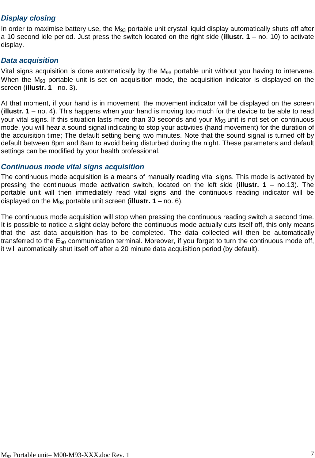   M93 Portable unit&ndash; M00-M93-XXX.doc Rev. 1    7Display closing In order to maximise battery use, the M93 portable unit crystal liquid display automatically shuts off after a 10 second idle period. Just press the switch located on the right side (illustr. 1 &ndash; no. 10) to activate display. Data acquisition Vital signs acquisition is done automatically by the M93 portable unit without you having to intervene. When the M93 portable unit is set on acquisition mode, the acquisition indicator is displayed on the screen (illustr. 1 - no. 3).  At that moment, if your hand is in movement, the movement indicator will be displayed on the screen (illustr. 1 &ndash; no. 4). This happens when your hand is moving too much for the device to be able to read your vital signs. If this situation lasts more than 30 seconds and your M93 unit is not set on continuous mode, you will hear a sound signal indicating to stop your activities (hand movement) for the duration of the acquisition time; The default setting being two minutes. Note that the sound signal is turned off by default between 8pm and 8am to avoid being disturbed during the night. These parameters and default settings can be modified by your health professional. Continuous mode vital signs acquisition The continuous mode acquisition is a means of manually reading vital signs. This mode is activated by pressing the continuous mode activation switch, located on the left side (illustr. 1 &ndash; no.13). The portable unit will then immediately read vital signs and the continuous reading indicator will be displayed on the M93 portable unit screen (illustr. 1 &ndash; no. 6).  The continuous mode acquisition will stop when pressing the continuous reading switch a second time. It is possible to notice a slight delay before the continuous mode actually cuts itself off, this only means that the last data acquisition has to be completed. The data collected will then be automatically transferred to the E90 communication terminal. Moreover, if you forget to turn the continuous mode off, it will automatically shut itself off after a 20 minute data acquisition period (by default). 