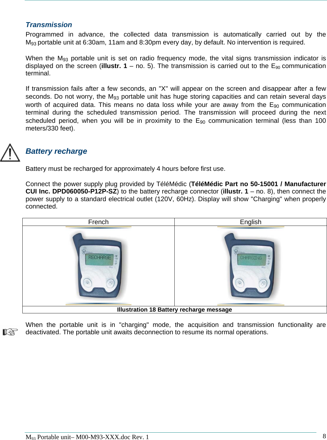   M93 Portable unit&ndash; M00-M93-XXX.doc Rev. 1    8Transmission Programmed in advance, the collected data transmission is automatically carried out by the M93 portable unit at 6:30am, 11am and 8:30pm every day, by default. No intervention is required.  When the M93 portable unit is set on radio frequency mode, the vital signs transmission indicator is displayed on the screen (illustr. 1 &ndash; no. 5). The transmission is carried out to the E90  communication terminal.  If transmission fails after a few seconds, an "X" will appear on the screen and disappear after a few seconds. Do not worry, the M93 portable unit has huge storing capacities and can retain several days worth of acquired data. This means no data loss while your are away from the E90 communication terminal during the scheduled transmission period. The transmission will proceed during the next scheduled period, when you will be in proximity to the E90 communication terminal (less than 100 meters/330 feet).  Battery recharge  Battery must be recharged for approximately 4 hours before first use.  Connect the power supply plug provided by T&eacute;l&eacute;M&eacute;dic (T&eacute;l&eacute;M&eacute;dic Part no 50-15001 / Manufacturer CUI Inc. DPD060050-P12P-SZ) to the battery recharge connector (illustr. 1 &ndash; no. 8), then connect the power supply to a standard electrical outlet (120V, 60Hz). Display will show "Charging" when properly connected.  French English   Illustration 18 Battery recharge message  When the portable unit is in "charging" mode, the acquisition and transmission functionality are deactivated. The portable unit awaits deconnection to resume its normal operations.             