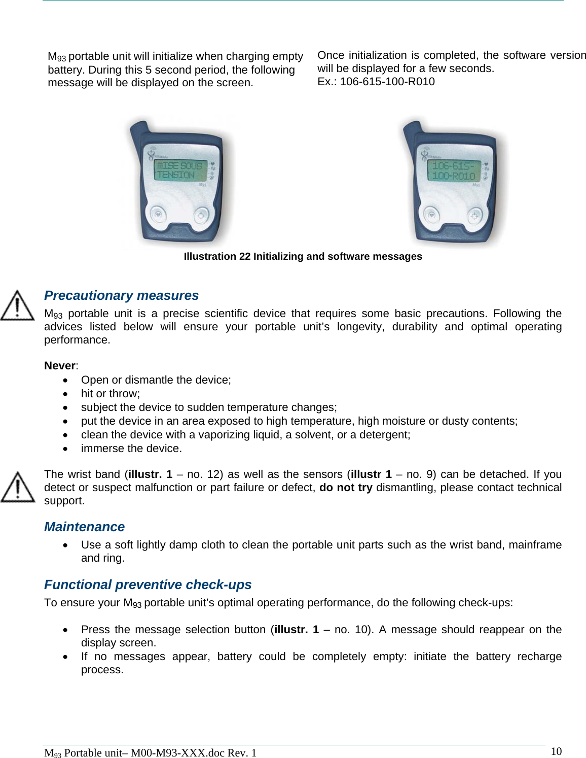   M93 Portable unit&ndash; M00-M93-XXX.doc Rev. 1    10  M93 portable unit will initialize when charging empty battery. During this 5 second period, the following message will be displayed on the screen.  Once initialization is completed, the software version will be displayed for a few seconds. Ex.: 106-615-100-R010      Illustration 22 Initializing and software messages  Precautionary measures M93 portable unit is a precise scientific device that requires some basic precautions. Following the advices listed below will ensure your portable unit&rsquo;s longevity, durability and optimal operating performance.  Never: &bull;  Open or dismantle the device; &bull; hit or throw; &bull;  subject the device to sudden temperature changes; &bull;  put the device in an area exposed to high temperature, high moisture or dusty contents; &bull;  clean the device with a vaporizing liquid, a solvent, or a detergent; &bull;  immerse the device.  The wrist band (illustr. 1 &ndash; no. 12) as well as the sensors (illustr 1 &ndash; no. 9) can be detached. If you detect or suspect malfunction or part failure or defect, do not try dismantling, please contact technical support. Maintenance &bull;  Use a soft lightly damp cloth to clean the portable unit parts such as the wrist band, mainframe and ring. Functional preventive check-ups To ensure your M93 portable unit&rsquo;s optimal operating performance, do the following check-ups:  &bull;  Press the message selection button (illustr. 1 &ndash; no. 10). A message should reappear on the display screen. &bull;  If no messages appear, battery could be completely empty: initiate the battery recharge process.   