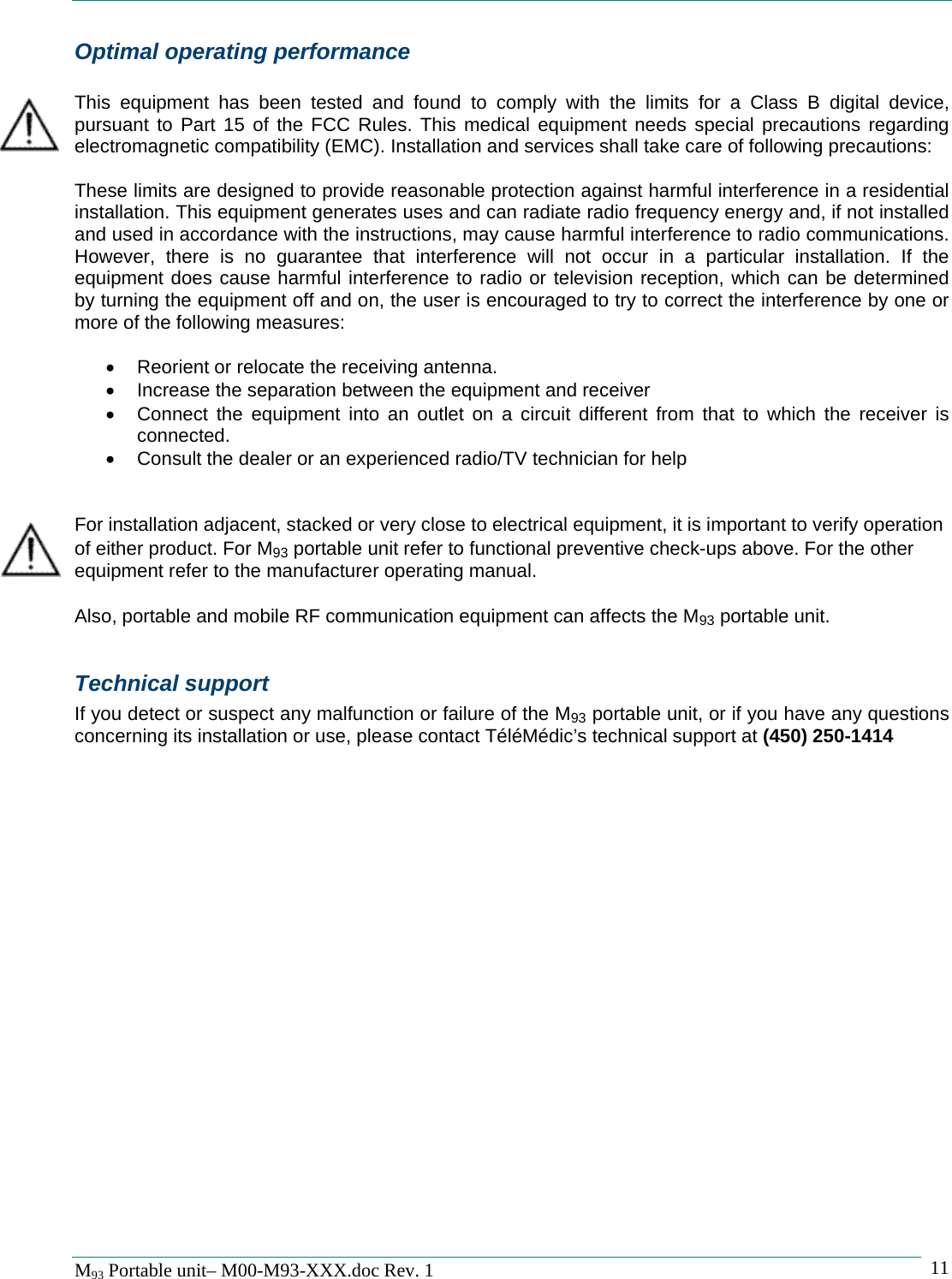   M93 Portable unit&ndash; M00-M93-XXX.doc Rev. 1    11Optimal operating performance  This equipment has been tested and found to comply with the limits for a Class B digital device, pursuant to Part 15 of the FCC Rules. This medical equipment needs special precautions regarding electromagnetic compatibility (EMC). Installation and services shall take care of following precautions:  These limits are designed to provide reasonable protection against harmful interference in a residential installation. This equipment generates uses and can radiate radio frequency energy and, if not installed and used in accordance with the instructions, may cause harmful interference to radio communications. However, there is no guarantee that interference will not occur in a particular installation. If the equipment does cause harmful interference to radio or television reception, which can be determined by turning the equipment off and on, the user is encouraged to try to correct the interference by one or more of the following measures:  &bull;  Reorient or relocate the receiving antenna. &bull;  Increase the separation between the equipment and receiver &bull;  Connect the equipment into an outlet on a circuit different from that to which the receiver is connected. &bull;  Consult the dealer or an experienced radio/TV technician for help   For installation adjacent, stacked or very close to electrical equipment, it is important to verify operation of either product. For M93 portable unit refer to functional preventive check-ups above. For the other equipment refer to the manufacturer operating manual.  Also, portable and mobile RF communication equipment can affects the M93 portable unit.  Technical support If you detect or suspect any malfunction or failure of the M93 portable unit, or if you have any questions concerning its installation or use, please contact T&eacute;l&eacute;M&eacute;dic&rsquo;s technical support at (450) 250-1414 