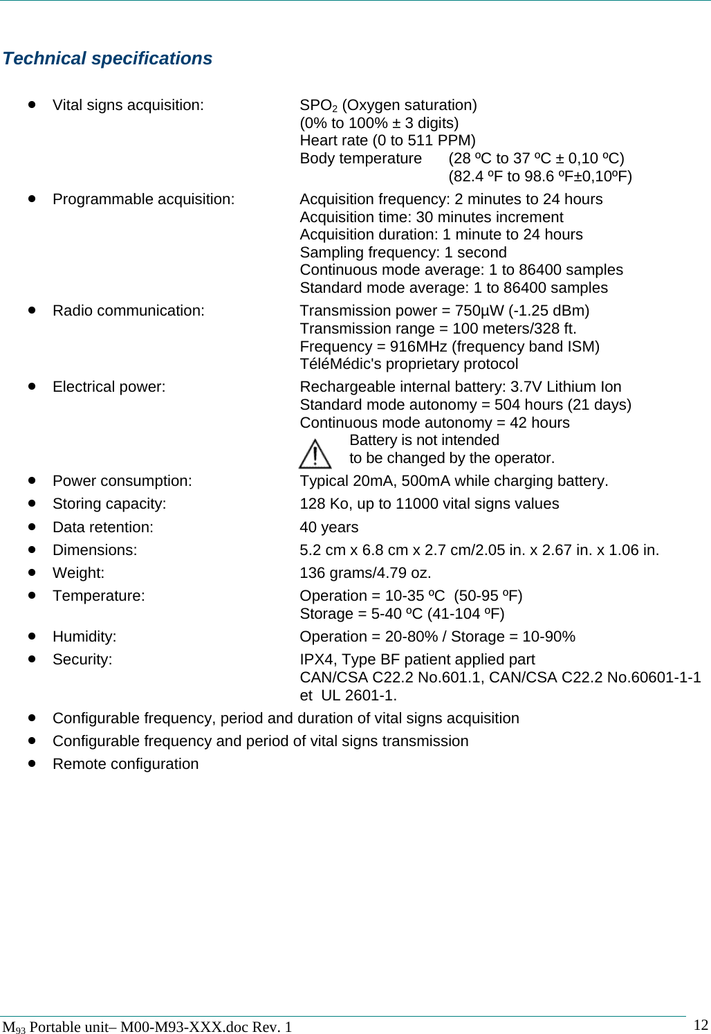   M93 Portable unit&ndash; M00-M93-XXX.doc Rev. 1    12Technical specifications  &bull; Vital signs acquisition:    SPO2 (Oxygen saturation)          (0% to 100% &plusmn; 3 digits)       Heart rate (0 to 511 PPM)       Body temperature  (28 &ordm;C to 37 &ordm;C &plusmn; 0,10 &ordm;C)          (82.4 &ordm;F to 98.6 &ordm;F&plusmn;0,10&ordm;F) &bull; Programmable acquisition:    Acquisition frequency: 2 minutes to 24 hours       Acquisition time: 30 minutes increment       Acquisition duration: 1 minute to 24 hours       Sampling frequency: 1 second       Continuous mode average: 1 to 86400 samples       Standard mode average: 1 to 86400 samples &bull; Radio communication:    Transmission power = 750&micro;W (-1.25 dBm)       Transmission range = 100 meters/328 ft.       Frequency = 916MHz (frequency band ISM)       T&eacute;l&eacute;M&eacute;dic's proprietary protocol &bull; Electrical power:      Rechargeable internal battery: 3.7V Lithium Ion       Standard mode autonomy = 504 hours (21 days)       Continuous mode autonomy = 42 hours Battery is not intended        to be changed by the operator. &bull; Power consumption:      Typical 20mA, 500mA while charging battery. &bull; Storing capacity:      128 Ko, up to 11000 vital signs values &bull; Data retention:   40 years &bull; Dimensions:        5.2 cm x 6.8 cm x 2.7 cm/2.05 in. x 2.67 in. x 1.06 in. &bull; Weight:    136 grams/4.79 oz. &bull; Temperature:       Operation = 10-35 &ordm;C  (50-95 &ordm;F) Storage = 5-40 &ordm;C (41-104 &ordm;F) &bull; Humidity:        Operation = 20-80% / Storage = 10-90% &bull; Security:    IPX4, Type BF patient applied part       CAN/CSA C22.2 No.601.1, CAN/CSA C22.2 No.60601-1-1       et  UL 2601-1. &bull; Configurable frequency, period and duration of vital signs acquisition &bull; Configurable frequency and period of vital signs transmission &bull; Remote configuration  