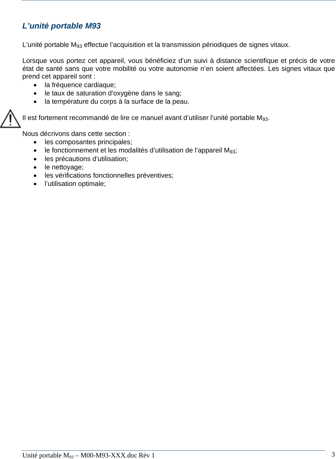  Unit&eacute; portable M93 &ndash; M00-M93-XXX.doc R&eacute;v 1  3L&rsquo;unit&eacute; portable M93  L&rsquo;unit&eacute; portable M93 effectue l&rsquo;acquisition et la transmission p&eacute;riodiques de signes vitaux.   Lorsque vous portez cet appareil, vous b&eacute;n&eacute;ficiez d&rsquo;un suivi &agrave; distance scientifique et pr&eacute;cis de votre &eacute;tat de sant&eacute; sans que votre mobilit&eacute; ou votre autonomie n&rsquo;en soient affect&eacute;es. Les signes vitaux que prend cet appareil sont :  &bull; la fr&eacute;quence cardiaque; &bull;  le taux de saturation d&rsquo;oxyg&egrave;ne dans le sang;   &bull;  la temp&eacute;rature du corps &agrave; la surface de la peau.   Il est fortement recommand&eacute; de lire ce manuel avant d&rsquo;utiliser l&rsquo;unit&eacute; portable M93.   Nous d&eacute;crivons dans cette section :  &bull;  les composantes principales; &bull;  le fonctionnement et les modalit&eacute;s d&rsquo;utilisation de l&rsquo;appareil M93; &bull;  les pr&eacute;cautions d&rsquo;utilisation; &bull; le nettoyage; &bull;  les v&eacute;rifications fonctionnelles pr&eacute;ventives; &bull; l&rsquo;utilisation optimale;   
