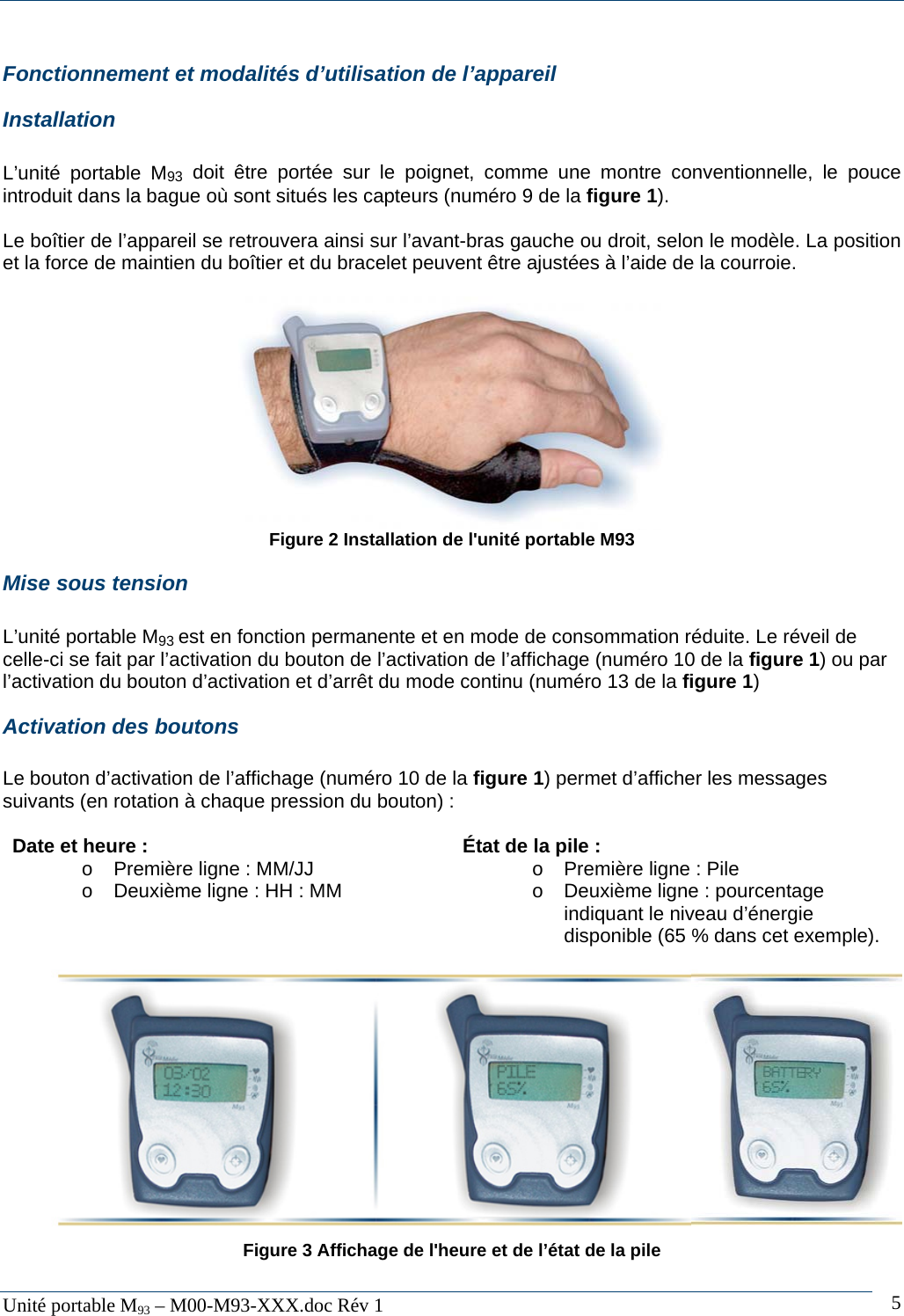   Unit&eacute; portable M93 &ndash; M00-M93-XXX.doc R&eacute;v 1  5Fonctionnement et modalit&eacute;s d&rsquo;utilisation de l&rsquo;appareil Installation  L&rsquo;unit&eacute; portable M93 doit &ecirc;tre port&eacute;e sur le poignet, comme une montre conventionnelle, le pouce introduit dans la bague o&ugrave; sont situ&eacute;s les capteurs (num&eacute;ro 9 de la figure 1).  Le bo&icirc;tier de l&rsquo;appareil se retrouvera ainsi sur l&rsquo;avant-bras gauche ou droit, selon le mod&egrave;le. La position et la force de maintien du bo&icirc;tier et du bracelet peuvent &ecirc;tre ajust&eacute;es &agrave; l&rsquo;aide de la courroie.   Figure 2 Installation de l'unit&eacute; portable M93 Mise sous tension  L&rsquo;unit&eacute; portable M93 est en fonction permanente et en mode de consommation r&eacute;duite. Le r&eacute;veil de celle-ci se fait par l&rsquo;activation du bouton de l&rsquo;activation de l&rsquo;affichage (num&eacute;ro 10 de la figure 1) ou par l&rsquo;activation du bouton d&rsquo;activation et d&rsquo;arr&ecirc;t du mode continu (num&eacute;ro 13 de la figure 1) Activation des boutons  Le bouton d&rsquo;activation de l&rsquo;affichage (num&eacute;ro 10 de la figure 1) permet d&rsquo;afficher les messages suivants (en rotation &agrave; chaque pression du bouton) :  Date et heure : o Premi&egrave;re ligne : MM/JJ o  Deuxi&egrave;me ligne : HH : MM  &Eacute;tat de la pile : o  Premi&egrave;re ligne : Pile o  Deuxi&egrave;me ligne : pourcentage indiquant le niveau d&rsquo;&eacute;nergie disponible (65 % dans cet exemple).              Figure 3 Affichage de l'heure et de l&rsquo;&eacute;tat de la pile  