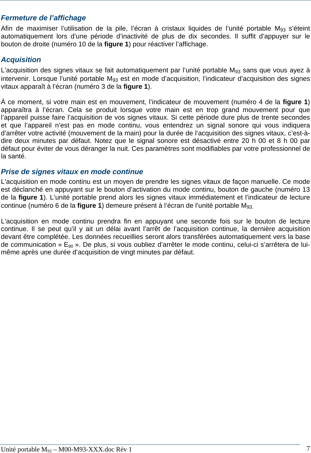   Unit&eacute; portable M93 &ndash; M00-M93-XXX.doc R&eacute;v 1  7Fermeture de l&rsquo;affichage Afin de maximiser l&rsquo;utilisation de la pile, l&rsquo;&eacute;cran &agrave; cristaux liquides de l&rsquo;unit&eacute; portable M93  s&rsquo;&eacute;teint automatiquement lors d&rsquo;une p&eacute;riode d&rsquo;inactivit&eacute; de plus de dix secondes. Il suffit d&rsquo;appuyer sur le bouton de droite (num&eacute;ro 10 de la figure 1) pour r&eacute;activer l&rsquo;affichage. Acquisition L&rsquo;acquisition des signes vitaux se fait automatiquement par l&rsquo;unit&eacute; portable M93 sans que vous ayez &agrave; intervenir. Lorsque l&rsquo;unit&eacute; portable M93 est en mode d&rsquo;acquisition, l&rsquo;indicateur d&rsquo;acquisition des signes vitaux appara&icirc;t &agrave; l&rsquo;&eacute;cran (num&eacute;ro 3 de la figure 1).  &Agrave; ce moment, si votre main est en mouvement, l&rsquo;indicateur de mouvement (num&eacute;ro 4 de la figure 1) appara&icirc;tra &agrave; l&rsquo;&eacute;cran. Cela se produit lorsque votre main est en trop grand mouvement pour que l&rsquo;appareil puisse faire l&rsquo;acquisition de vos signes vitaux. Si cette p&eacute;riode dure plus de trente secondes et que l&rsquo;appareil n&rsquo;est pas en mode continu, vous entendrez un signal sonore qui vous indiquera d&rsquo;arr&ecirc;ter votre activit&eacute; (mouvement de la main) pour la dur&eacute;e de l&rsquo;acquisition des signes vitaux, c&rsquo;est-&agrave;-dire deux minutes par d&eacute;faut. Notez que le signal sonore est d&eacute;sactiv&eacute; entre 20 h 00 et 8 h 00 par d&eacute;faut pour &eacute;viter de vous d&eacute;ranger la nuit. Ces param&egrave;tres sont modifiables par votre professionnel de la sant&eacute;.  Prise de signes vitaux en mode continue L&rsquo;acquisition en mode continu est un moyen de prendre les signes vitaux de fa&ccedil;on manuelle. Ce mode est d&eacute;clanch&eacute; en appuyant sur le bouton d&rsquo;activation du mode continu, bouton de gauche (num&eacute;ro 13 de la figure 1). L&rsquo;unit&eacute; portable prend alors les signes vitaux imm&eacute;diatement et l&rsquo;indicateur de lecture continue (num&eacute;ro 6 de la figure 1) demeure pr&eacute;sent &agrave; l&rsquo;&eacute;cran de l&rsquo;unit&eacute; portable M93.  L&rsquo;acquisition en mode continu prendra fin en appuyant une seconde fois sur le bouton de lecture continue. Il se peut qu&rsquo;il y ait un d&eacute;lai avant l&rsquo;arr&ecirc;t de l&rsquo;acquisition continue, la derni&egrave;re acquisition devant &ecirc;tre compl&eacute;t&eacute;e. Les donn&eacute;es recueillies seront alors transf&eacute;r&eacute;es automatiquement vers la base de communication &laquo; E90 &raquo;. De plus, si vous oubliez d&rsquo;arr&ecirc;ter le mode continu, celui-ci s&rsquo;arr&ecirc;tera de lui-m&ecirc;me apr&egrave;s une dur&eacute;e d&rsquo;acquisition de vingt minutes par d&eacute;faut. 