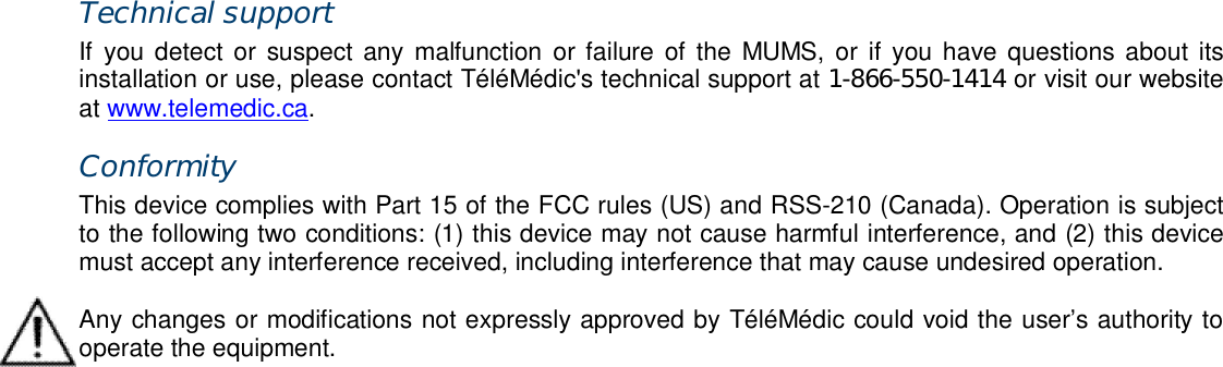 Technical support If  you detect  or  suspect  any  malfunction  or failure  of  the  MUMS, or  if  you have questions about  its installation or use, please contact T&eacute;l&eacute;M&eacute;dic's technical support at 1-866-550-1414 or visit our website at www.telemedic.ca. Conformity This device complies with Part 15 of the FCC rules (US) and RSS-210 (Canada). Operation is subject to the following two conditions: (1) this device may not cause harmful interference, and (2) this device must accept any interference received, including interference that may cause undesired operation.  Any changes or modifications not expressly approved by T&eacute;l&eacute;M&eacute;dic could void the user&rsquo;s authority to operate the equipment. 
