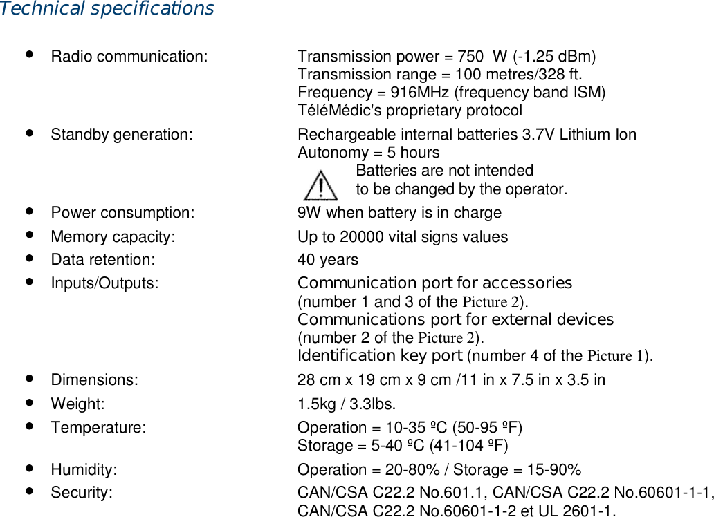 Technical specifications  &bull; Radio communication:  Transmission power = 750&mu;W (-1.25 dBm)  Transmission range = 100 metres/328 ft.   Frequency = 916MHz (frequency band ISM)   T&eacute;l&eacute;M&eacute;dic's proprietary protocol &bull; Standby generation:  Rechargeable internal batteries 3.7V Lithium Ion   Autonomy = 5 hours               Batteries are not intended                      to be changed by the operator. &bull; Power consumption:  9W when battery is in charge &bull; Memory capacity:  Up to 20000 vital signs values &bull; Data retention:  40 years &bull; Inputs/Outputs:  Communication port for accessories  (number 1 and 3 of the Picture 2).  Communications port for external devices   (number 2 of the Picture 2).  Identification key port (number 4 of the Picture 1). &bull; Dimensions:  28 cm x 19 cm x 9 cm /11 in x 7.5 in x 3.5 in &bull; Weight:  1.5kg / 3.3lbs. &bull; Temperature:  Operation = 10-35 &ordm;C (50-95 &ordm;F)   Storage = 5-40 &ordm;C (41-104 &ordm;F) &bull; Humidity:  Operation = 20-80% / Storage = 15-90% &bull; Security:  CAN/CSA C22.2 No.601.1, CAN/CSA C22.2 No.60601-1-1,   CAN/CSA C22.2 No.60601-1-2 et UL 2601-1.  