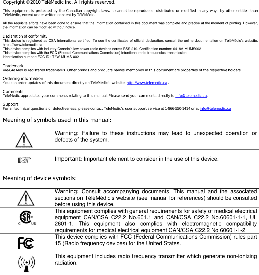 Copyright &copy; 2010 T&eacute;l&eacute;M&eacute;dic Inc. All rights reserved.  This equipment is protected by the Canadian copyright  laws. It cannot be reproduced,  distributed or modified in any ways by other entities  than T&eacute;l&eacute;M&eacute;dic, except under written consent by T&eacute;l&eacute;M&eacute;dic.  All the requisite efforts have been done to ensure that the information contained in this document was complete and precise at the moment of printing. However, the information can be modified without notice.  Declaration of conformity This device is registered as CSA International certified. To see the certificates of official declaration, consult the online documentation on T&eacute;l&eacute;M&eacute;dic&rsquo;s website: http : //www.telemedic.ca This device complies with Industry Canada&rsquo;s low power radio devices norms RSS-210. Certification number: 6418A-MUMS002 This device complies with the FCC (Federal Communications Commission) intentional radio frequencies transmission. Identification number: FCC ID : T3W-MUMS-002  Trademark Vie-Gie Med is registered trademarks. Other brands and products names mentioned in this document are properties of the respective holders.  Ordering information You can order updates of this document directly on T&eacute;l&eacute;M&eacute;dic's website: http://www.telemedic.ca .  Comments T&eacute;l&eacute;M&eacute;dic appreciates your comments relating to this manual. Please send your comments directly to info@telemedic.ca.  Support For all technical questions or defectiveness, please contact T&eacute;l&eacute;M&eacute;dic&rsquo;s user support service at 1-866-550-1414 or at info@telemedic.ca    Meaning of symbols used in this manual:     Warning:  Failure  to  these  instructions  may  lead  to  unexpected  operation  or defects of the system.     Important: Important element to consider in the use of this device.    Meaning of device symbols:     Warning:  Consult  accompanying  documents.  This  manual  and  the  associated sections on T&eacute;l&eacute;M&eacute;dic&rsquo;s website (see manual for references) should be consulted before using this device.    This equipment complies with general requirements for safety of medical electrical equipment  CAN/CSA  C22.2  No.601.1  and  CAN/CSA  C22.2  No.60601-1-1,  UL 2601-1.  This  equipment  also  complies  with  electromagnetic  compatibility requirements for medical electrical equipment CAN/CSA C22.2 No 60601-1-2    This device complies with FCC (Federal Communications Commission) rules part 15 (Radio frequency devices) for the United States.      This equipment includes radio frequency transmitter which generate non-ionizing radiation. 