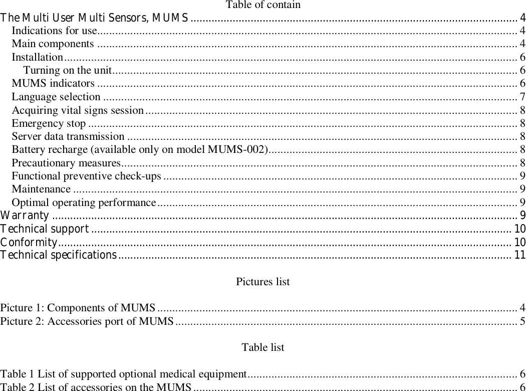 Table of contain The Multi User Multi Sensors, MUMS.............................................................................................................4 Indications for use............................................................................................................................................ 4 Main components ............................................................................................................................................ 4 Installation....................................................................................................................................................... 6 Turning on the unit....................................................................................................................................... 6 MUMS indicators ............................................................................................................................................ 6 Language selection .......................................................................................................................................... 7 Acquiring vital signs session............................................................................................................................ 8 Emergency stop ............................................................................................................................................... 8 Server data transmission .................................................................................................................................. 8 Battery recharge (available only on model MUMS-002)................................................................................... 8 Precautionary measures.................................................................................................................................... 8 Functional preventive check-ups ...................................................................................................................... 9 Maintenance .................................................................................................................................................... 9 Optimal operating performance........................................................................................................................ 9 Warranty ...........................................................................................................................................................9 Technical support............................................................................................................................................ 10 Conformity....................................................................................................................................................... 10 Technical specifications...................................................................................................................................11  Pictures list  Picture 1: Components of MUMS ........................................................................................................................ 4 Picture 2: Accessories port of MUMS.................................................................................................................. 5  Table list  Table 1 List of supported optional medical equipment.......................................................................................... 6 Table 2 List of accessories on the MUMS ............................................................................................................ 6  