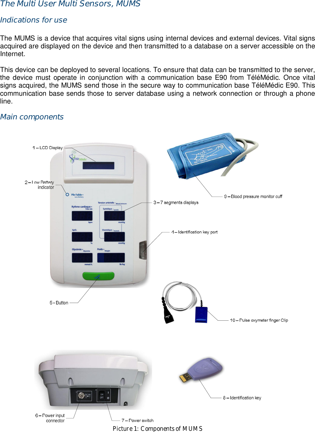 The Multi User Multi Sensors, MUMS Indications for use  The MUMS is a device that acquires vital signs using internal devices and external devices. Vital signs acquired are displayed on the device and then transmitted to a database on a server accessible on the Internet.  This device can be deployed to several locations. To ensure that data can be transmitted to the server, the  device  must  operate  in  conjunction  with  a  communication base E90 from  T&eacute;l&eacute;M&eacute;dic.  Once vital signs acquired, the MUMS send those in the secure way to communication base T&eacute;l&eacute;M&eacute;dic E90. This communication base sends those to server database using a network connection or through a phone line. Main components   Picture 1: Components of MUMS 