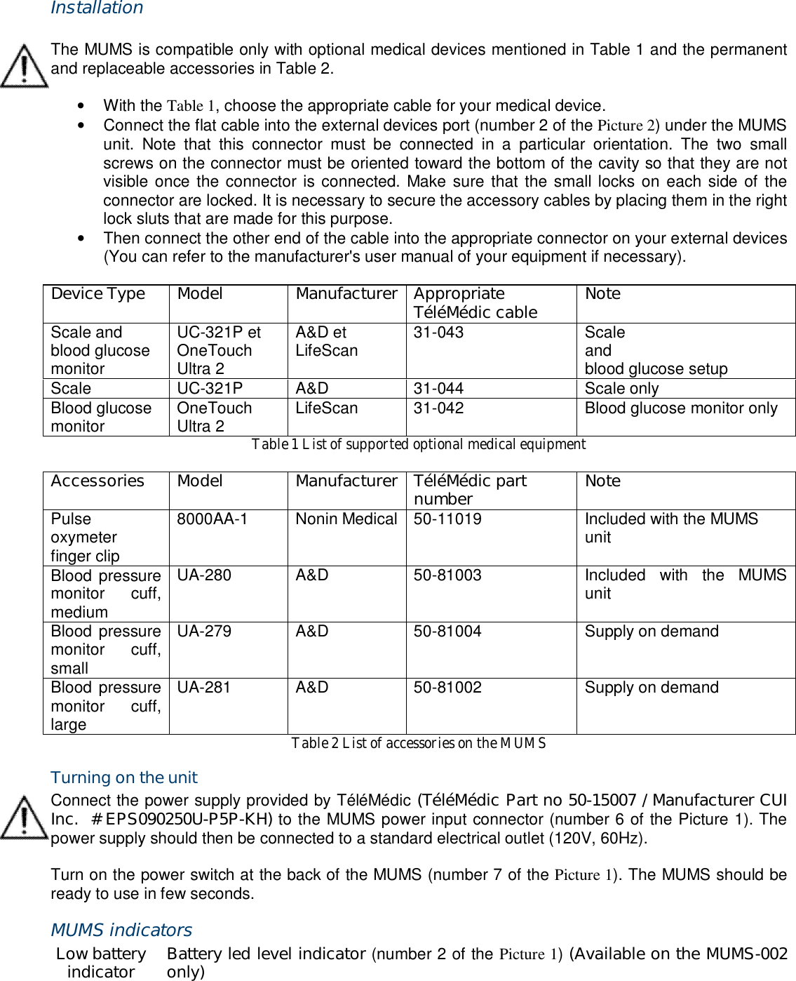  Installation  The MUMS is compatible only with optional medical devices mentioned in Table 1 and the permanent and replaceable accessories in Table 2.  &bull;  With the Table 1, choose the appropriate cable for your medical device. &bull;  Connect the flat cable into the external devices port (number 2 of the Picture 2) under the MUMS unit.  Note  that  this  connector  must  be  connected  in  a  particular  orientation.  The  two  small screws on the connector must be oriented toward the bottom of the cavity so that they are not visible once the  connector is connected. Make sure that the small locks on  each side of the connector are locked. It is necessary to secure the accessory cables by placing them in the right lock sluts that are made for this purpose. &bull;  Then connect the other end of the cable into the appropriate connector on your external devices (You can refer to the manufacturer's user manual of your equipment if necessary).  Device Type  Model  Manufacturer Appropriate T&eacute;l&eacute;M&eacute;dic cable  Note Scale and blood glucose monitor UC-321P et OneTouch Ultra 2 A&amp;D et LifeScan  31-043  Scale and blood glucose setup Scale  UC-321P  A&amp;D  31-044  Scale only Blood glucose monitor  OneTouch Ultra 2  LifeScan  31-042  Blood glucose monitor only Table 1 List of supported optional medical equipment  Accessories  Model  Manufacturer T&eacute;l&eacute;M&eacute;dic part number  Note Pulse oxymeter finger clip 8000AA-1  Nonin Medical 50-11019  Included with the MUMS unit Blood pressure monitor  cuff, medium UA-280  A&amp;D  50-81003  Included  with  the  MUMS unit Blood pressure monitor  cuff, small UA-279  A&amp;D  50-81004  Supply on demand Blood pressure monitor  cuff, large UA-281  A&amp;D  50-81002  Supply on demand Table 2 List of accessories on the MUMS Turning on the unit Connect the power supply provided by T&eacute;l&eacute;M&eacute;dic (T&eacute;l&eacute;M&eacute;dic Part no 50-15007 / Manufacturer CUI Inc.  # EPS090250U-P5P-KH) to the MUMS power input connector (number 6 of the Picture 1). The power supply should then be connected to a standard electrical outlet (120V, 60Hz).  Turn on the power switch at the back of the MUMS (number 7 of the Picture 1). The MUMS should be ready to use in few seconds. MUMS indicators Low battery indicator  Battery led level indicator (number 2 of the Picture 1) (Available on the MUMS-002 only) 