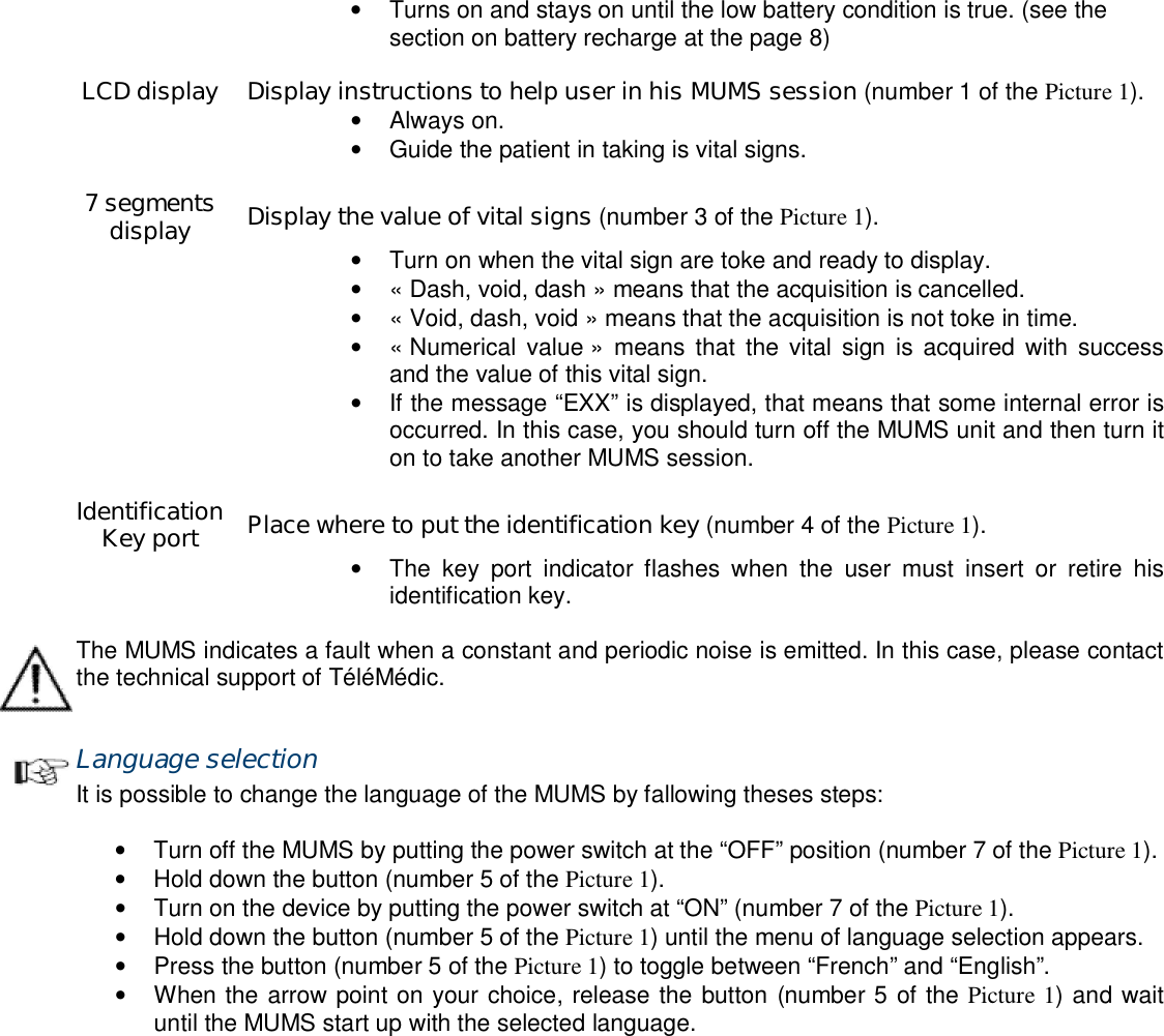  &bull;  Turns on and stays on until the low battery condition is true. (see the section on battery recharge at the page 8)    LCD display  Display instructions to help user in his MUMS session (number 1 of the Picture 1).  &bull;  Always on. &bull;  Guide the patient in taking is vital signs.    7 segments display  Display the value of vital signs (number 3 of the Picture 1).  &bull;  Turn on when the vital sign are toke and ready to display.  &bull;  &laquo; Dash, void, dash &raquo; means that the acquisition is cancelled.  &bull;  &laquo; Void, dash, void &raquo; means that the acquisition is not toke in time.  &bull;  &laquo; Numerical value &raquo;  means that  the  vital sign  is  acquired with  success and the value of this vital sign.  &bull;  If the message &ldquo;EXX&rdquo; is displayed, that means that some internal error is occurred. In this case, you should turn off the MUMS unit and then turn it on to take another MUMS session.    Identification Key port  Place where to put the identification key (number 4 of the Picture 1).  &bull;  The  key  port  indicator  flashes  when  the  user  must  insert  or  retire  his identification key.  The MUMS indicates a fault when a constant and periodic noise is emitted. In this case, please contact the technical support of T&eacute;l&eacute;M&eacute;dic.  Language selection It is possible to change the language of the MUMS by fallowing theses steps:  &bull;  Turn off the MUMS by putting the power switch at the &ldquo;OFF&rdquo; position (number 7 of the Picture 1). &bull;  Hold down the button (number 5 of the Picture 1). &bull;  Turn on the device by putting the power switch at &ldquo;ON&rdquo; (number 7 of the Picture 1). &bull;  Hold down the button (number 5 of the Picture 1) until the menu of language selection appears. &bull;  Press the button (number 5 of the Picture 1) to toggle between &ldquo;French&rdquo; and &ldquo;English&rdquo;. &bull;  When the arrow point on your choice, release the button (number 5 of the Picture 1) and wait until the MUMS start up with the selected language. 
