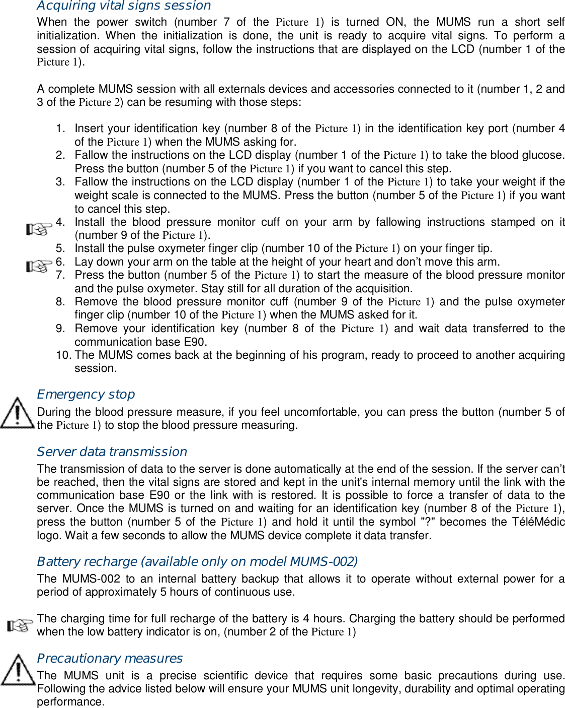 Acquiring vital signs session When  the  power  switch  (number  7  of  the  Picture  1)  is  turned  ON,  the  MUMS  run  a  short  self initialization.  When  the  initialization  is  done,  the  unit  is  ready  to  acquire  vital  signs.  To  perform  a session of acquiring vital signs, follow the instructions that are displayed on the LCD (number 1 of the Picture 1).  A complete MUMS session with all externals devices and accessories connected to it (number 1, 2 and 3 of the Picture 2) can be resuming with those steps:  1.  Insert your identification key (number 8 of the Picture 1) in the identification key port (number 4 of the Picture 1) when the MUMS asking for. 2.  Fallow the instructions on the LCD display (number 1 of the Picture 1) to take the blood glucose. Press the button (number 5 of the Picture 1) if you want to cancel this step. 3.  Fallow the instructions on the LCD display (number 1 of the Picture 1) to take your weight if the weight scale is connected to the MUMS. Press the button (number 5 of the Picture 1) if you want to cancel this step. 4.  Install  the  blood  pressure  monitor  cuff  on  your  arm  by  fallowing  instructions  stamped  on  it (number 9 of the Picture 1). 5.  Install the pulse oxymeter finger clip (number 10 of the Picture 1) on your finger tip. 6.  Lay down your arm on the table at the height of your heart and don&rsquo;t move this arm. 7.  Press the button (number 5 of the Picture 1) to start the measure of the blood pressure monitor and the pulse oxymeter. Stay still for all duration of the acquisition. 8.  Remove the blood pressure  monitor cuff  (number  9  of the Picture 1) and  the pulse oxymeter finger clip (number 10 of the Picture 1) when the MUMS asked for it. 9.  Remove  your  identification  key  (number  8  of  the  Picture  1)  and  wait  data  transferred  to  the communication base E90. 10. The MUMS comes back at the beginning of his program, ready to proceed to another acquiring session. Emergency stop During the blood pressure measure, if you feel uncomfortable, you can press the button (number 5 of the Picture 1) to stop the blood pressure measuring. Server data transmission The transmission of data to the server is done automatically at the end of the session. If the server can&rsquo;t be reached, then the vital signs are stored and kept in the unit's internal memory until the link with the communication base E90 or the link with is restored. It is possible  to force a transfer of data to the server. Once the MUMS is turned on and waiting for an identification key (number 8 of the Picture 1), press the button (number 5 of the Picture 1) and hold it until the symbol "?" becomes the T&eacute;l&eacute;M&eacute;dic logo. Wait a few seconds to allow the MUMS device complete it data transfer. Battery recharge (available only on model MUMS-002) The  MUMS-002  to  an  internal  battery backup  that  allows  it  to operate  without  external  power  for  a period of approximately 5 hours of continuous use.  The charging time for full recharge of the battery is 4 hours. Charging the battery should be performed when the low battery indicator is on, (number 2 of the Picture 1) Precautionary measures The  MUMS  unit  is  a  precise  scientific  device  that  requires  some  basic  precautions  during  use. Following the advice listed below will ensure your MUMS unit longevity, durability and optimal operating performance.  