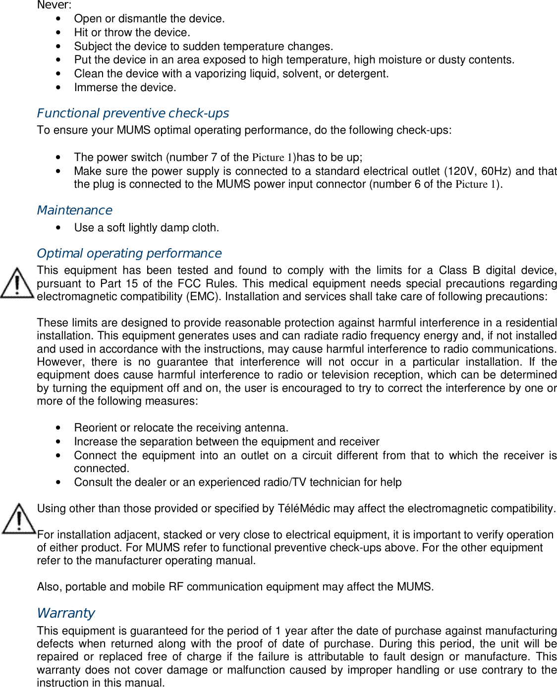 Never: &bull;  Open or dismantle the device. &bull;  Hit or throw the device. &bull;  Subject the device to sudden temperature changes. &bull;  Put the device in an area exposed to high temperature, high moisture or dusty contents. &bull;  Clean the device with a vaporizing liquid, solvent, or detergent. &bull;  Immerse the device. Functional preventive check-ups To ensure your MUMS optimal operating performance, do the following check-ups:  &bull;  The power switch (number 7 of the Picture 1)has to be up; &bull;  Make sure the power supply is connected to a standard electrical outlet (120V, 60Hz) and that the plug is connected to the MUMS power input connector (number 6 of the Picture 1). Maintenance &bull;  Use a soft lightly damp cloth. Optimal operating performance This  equipment  has  been  tested  and  found  to  comply  with  the  limits  for  a  Class  B  digital  device, pursuant to Part 15 of the FCC Rules. This medical equipment needs special precautions regarding electromagnetic compatibility (EMC). Installation and services shall take care of following precautions:  These limits are designed to provide reasonable protection against harmful interference in a residential installation. This equipment generates uses and can radiate radio frequency energy and, if not installed and used in accordance with the instructions, may cause harmful interference to radio communications. However,  there  is  no  guarantee  that  interference  will  not  occur  in  a  particular  installation.  If  the equipment does cause harmful interference to radio or television reception, which can be determined by turning the equipment off and on, the user is encouraged to try to correct the interference by one or more of the following measures:  &bull;  Reorient or relocate the receiving antenna. &bull;  Increase the separation between the equipment and receiver &bull;  Connect the  equipment  into  an  outlet  on  a circuit different from that to  which the  receiver  is connected. &bull;  Consult the dealer or an experienced radio/TV technician for help  Using other than those provided or specified by T&eacute;l&eacute;M&eacute;dic may affect the electromagnetic compatibility.  For installation adjacent, stacked or very close to electrical equipment, it is important to verify operation of either product. For MUMS refer to functional preventive check-ups above. For the other equipment refer to the manufacturer operating manual.  Also, portable and mobile RF communication equipment may affect the MUMS. Warranty This equipment is guaranteed for the period of 1 year after the date of purchase against manufacturing defects  when  returned along  with  the proof of date of  purchase.  During this period,  the unit  will be repaired  or  replaced  free  of charge  if  the failure  is attributable  to  fault  design  or  manufacture.  This warranty does not cover damage or malfunction caused by improper handling or use contrary to the instruction in this manual. 
