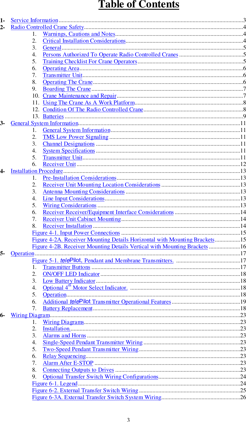 Table of Contents31- Service Information............................................................................................................................32- Radio Controlled Crane Safety...........................................................................................................41. Warnings, Cautions and Notes......................................................................................42. Critical Installation Considerations...............................................................................43. General..........................................................................................................................54. Persons Authorized To Operate Radio Controlled Cranes ...........................................55. Training Checklist For Crane Operators.......................................................................56. Operating Area..............................................................................................................67. Transmitter Unit............................................................................................................68. Operating The Crane.....................................................................................................69. Boarding The Crane......................................................................................................710. Crane Maintenance and Repair.....................................................................................711. Using The Crane As A Work Platform.........................................................................812. Condition Of The Radio Controlled Crane...................................................................813. Batteries ........................................................................................................................93- General System Information.............................................................................................................111. General System Information.......................................................................................112. TMS Low Power Signaling ........................................................................................113. Channel Designations .................................................................................................114. System Specifications .................................................................................................115. Transmitter Unit..........................................................................................................116. Receiver Unit..............................................................................................................124- Installation Procedure.......................................................................................................................131. Pre-Installation Considerations...................................................................................132. Receiver Unit Mounting Location Considerations.....................................................133. Antenna Mounting Considerations .............................................................................134. Line Input Considerations...........................................................................................135. Wiring Considerations ................................................................................................136. Receiver Receiver/Equipment Interface Considerations ............................................147. Receiver Unit Cabinet Mounting................................................................................148. Receiver Installation...................................................................................................14Figure 4-1. Input Power Connections ................................................................................15Figure 4-2A. Receiver Mounting Details Horizontal with Mounting Brackets.................15Figure 4-2B. Receiver Mounting Details Vertical with Mounting Brackets.....................165- Operation..........................................................................................................................................17Figure 5-1. telePilot, Pendant and Membrane Transmitters. ...........................................171. Transmitter Buttons ....................................................................................................172. ON/OFF LED Indicator..............................................................................................183. Low Battery Indicator.................................................................................................184. Optional 4th Motor Select Indicator. ..........................................................................185. Operation.....................................................................................................................186. Additional telePilot Transmitter Operational Features..............................................197. Battery Replacement...................................................................................................186- Wiring Diagram................................................................................................................................231. Wiring Diagrams.........................................................................................................232. Installation...................................................................................................................233. Alarms and Horns .......................................................................................................234. Single-Speed Pendant Transmitter Wiring.................................................................235. Two-Speed Pendant Transmitter Wiring....................................................................236. Relay Sequencing........................................................................................................237. Alarm After E-STOP ..................................................................................................238. Connecting Outputs to Drives ....................................................................................239. Optional Transfer Switch Wiring Configurations.......................................................24Figure 6-1. Legend.............................................................................................................24Figure 6-2. External Transfer Switch Wiring ....................................................................25Figure 6-3A. External Transfer Switch System Wiring.....................................................26