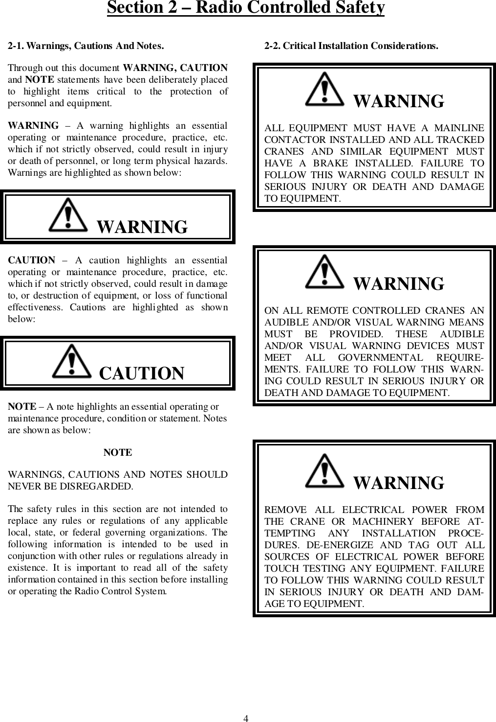 Section 2 – Radio Controlled Safety42-1. Warnings, Cautions And Notes.Through out this document WARNING, CAUTIONand NOTE statements have been deliberately placedto highlight items critical to the protection ofpersonnel and equipment.WARNING – A warning highlights an essentialoperating or maintenance procedure, practice, etc.which if not strictly observed, could result in injuryor death of personnel, or long term physical hazards.Warnings are highlighted as shown below:  WARNINGCAUTION – A caution highlights an essentialoperating or maintenance procedure, practice, etc.which if not strictly observed, could result in damageto, or destruction of equipment, or loss of functionaleffectiveness. Cautions are highlighted as shownbelow:  CAUTIONNOTE – A note highlights an essential operating ormaintenance procedure, condition or statement. Notesare shown as below:NOTEWARNINGS, CAUTIONS AND NOTES SHOULDNEVER BE DISREGARDED.The safety rules in this section are not intended toreplace any rules or regulations of any applicablelocal, state, or federal governing organizations. Thefollowing information is intended to be used inconjunction with other rules or regulations already inexistence. It is important to read all of the safetyinformation contained in this section before installingor operating the Radio Control System.2-2. Critical Installation Considerations.  WARNINGALL EQUIPMENT MUST HAVE A MAINLINECONTACTOR INSTALLED AND ALL TRACKEDCRANES AND SIMILAR EQUIPMENT MUSTHAVE A BRAKE INSTALLED. FAILURE TOFOLLOW THIS WARNING COULD RESULT INSERIOUS INJURY OR DEATH AND DAMAGETO EQUIPMENT.  WARNINGON ALL REMOTE CONTROLLED CRANES ANAUDIBLE AND/OR VISUAL WARNING MEANSMUST BE PROVIDED. THESE AUDIBLEAND/OR VISUAL WARNING DEVICES MUSTMEET ALL GOVERNMENTAL REQUIRE-MENTS. FAILURE TO FOLLOW THIS WARN-ING COULD RESULT IN SERIOUS INJURY ORDEATH AND DAMAGE TO EQUIPMENT.  WARNINGREMOVE ALL ELECTRICAL POWER FROMTHE CRANE OR MACHINERY BEFORE AT-TEMPTING ANY INSTALLATION PROCE-DURES. DE-ENERGIZE AND TAG OUT ALLSOURCES OF ELECTRICAL POWER BEFORETOUCH TESTING ANY EQUIPMENT. FAILURETO FOLLOW THIS WARNING COULD RESULTIN SERIOUS INJURY OR DEATH AND DAM-AGE TO EQUIPMENT.
