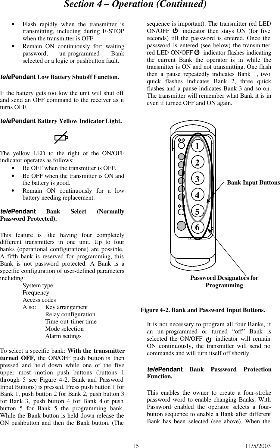 Section 4 – Operation (Continued)  15 11/5/2003 • Flash rapidly when the transmitter is transmitting, including during E-STOP when the transmitter is OFF. • Remain ON continuously for: waiting password, un-programmed Bank selected or a logic or pushbutton fault. telePendant Low Battery Shutoff Function. If the battery gets too low the unit will shut off and send an OFF command to the receiver as it turns OFF. telePendant Battery Yellow Indicator Light.  The yellow LED to the right of the ON/OFF indicator operates as follows: • Be OFF when the transmitter is OFF. • Be OFF when the transmitter is ON and the battery is good. • Remain ON continuously for a low battery needing replacement. telePendant Bank Select (Normally Password Protected). This feature is like having four completely different transmitters in one unit. Up to four banks (operational configurations) are possible. A fifth bank is reserved for programming, this Bank is not password protected.  A Bank is a specific configuration of user-defined parameters including:  System type Frequency  Access codes  Also: Key arrangement Relay configuration  Time-out-timer time  Mode selection  Alarm settings To select a specific bank: With the transmitter turned OFF,  the ON/OFF push button is  then pressed and held down while one of the five upper most motion push buttons (buttons 1 through  5 see Figure  4-2. Bank and Password Input Buttons) is pressed. Press push button 1 for Bank 1, push button 2 for Bank 2, push button 3 for Bank 3,  push button 4 for Bank 4 or push button 5 for Bank 5 the programming bank. While the Bank button is held down release the ON pushbutton and then the Bank button. (The sequence is important). The transmitter red LED ON/OFF     indicator then stays ON (for five seconds) till the password is entered. Once the password is entered (see below) the transmitter red LED ON/OFF      indicator flashes indicating the current Bank the operator is in while the transmitter is ON and not transmitting. One flash then a pause repeatedly indicates Bank 1, two quick flashes indicates Bank 2, three quick flashes and a pause indicates Bank 3 and so on. The transmitter will remember what Bank it is in even if turned OFF and ON again.               It is not necessary to program all four Banks, if an un-programmed or turned “off” Bank is selected the ON/OFF     indicator will remain ON continuously, the transmitter will send no commands and will turn itself off shortly. telePendant Bank Password Protection Function. This enables the owner to create a four-stroke password word to enable changing Banks. With Password enabled the operator selects a four-button sequence to enable a Bank after different Bank has been selected (see above). When the Figure 4-2. Bank and Password Input Buttons. 1  2  3  4  5  6 Bank Input Buttons Password Designators for Programming 