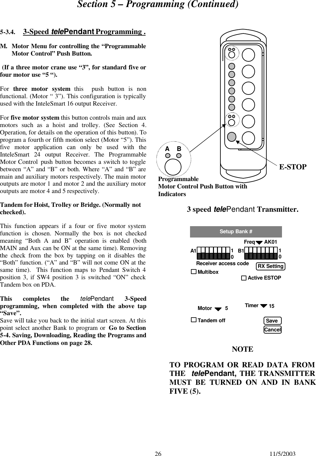 Section 5 – Programming (Continued)  26 11/5/2003 5-3.4. 3-Speed telePendant Programming . M. Motor Menu for controlling the “Programmable Motor Control” Push Button.  (If a three motor crane use “3”, for standard five or four motor use “5 “). For  three motor system this  push button is non functional. (Motor “ 3”). This configuration is typically used with the InteleSmart 16 output Receiver. For five motor system this button controls main and aux motors such as a hoist and trolley. (See  Section  4. Operation, for details on the operation of this button). To program a fourth or fifth motion select (Motor “5”). This five motor application can only be used with the InteleSmart 24 output Receiver. The Programmable Motor Control push button becomes a switch to toggle between “A” and “B” or both. Where “A” and “B” are main and auxiliary motors respectively. The main motor outputs are motor 1 and motor 2 and the auxiliary motor outputs are motor 4 and 5 respectively.  Tandem for Hoist, Trolley or Bridge. (Normally not checked). This function appears if a four or five motor system function is chosen. Normally the box is not  checked meaning “Both A and B” operation is enabled (both MAIN and Aux can be ON at the same time). Removing the check from the box by tapping on it disables the “Both” function. (“A” and “B” will not come ON at the same time).  This function maps to Pendant Switch 4 position 3, if SW4 position 3 is switched “ON” check Tandem box on PDA.  This completes the telePendant 3-Speed programming, when completed with the above tap “Save”. Save will take you back to the initial start screen. At this point select another Bank to program or  Go to Section 5-4. Saving, Downloading, Reading the Programs and Other PDA Functions on page 28.                                NOTE TO PROGRAM OR READ DATA FROM THE  telePendant, THE TRANSMITTER MUST BE TURNED ON AND IN BANK FIVE (5). E-STOP  3 speed telePendant Transmitter. Programmable Motor Control Push Button with Indicators  A    B                          Freq AK01 Setup Bank # A1 Receiver access code 1 0 B1 1 0 Timer Save Cancel Multibox                                      Active ESTOP    Motor         5 Tandem off RX Setting 15    
