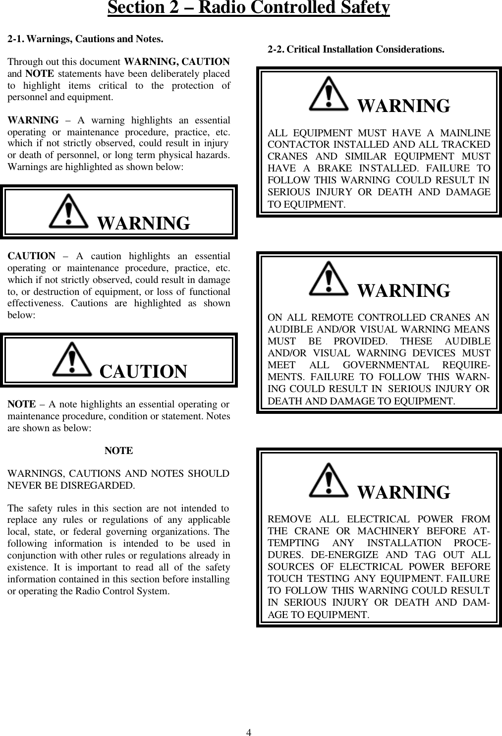 Section 2 – Radio Controlled Safety 4 2-1. Warnings, Cautions and Notes. Through out this document WARNING, CAUTION and NOTE statements have been deliberately placed to highlight items critical to the protection of personnel and equipment. WARNING – A warning highlights an essential operating or maintenance procedure, practice, etc. which if not strictly observed, could result in injury or death of personnel, or long term physical hazards. Warnings are highlighted as shown below:   WARNING CAUTION – A caution highlights an essential operating or maintenance procedure, practice, etc. which if not strictly observed, could result in damage to, or destruction of equipment, or loss of functional effectiveness. Cautions are highlighted as shown below:   CAUTION  NOTE – A note highlights an essential operating or maintenance procedure, condition or statement. Notes are shown as below: NOTE WARNINGS, CAUTIONS AND NOTES SHOULD NEVER BE DISREGARDED. The safety rules in this section are not intended to replace any rules or regulations of any applicable local, state, or federal governing organizations. The following information is intended to be used in conjunction with other rules or regulations already in existence. It is important to read all of the safety information contained in this section before installing or operating the Radio Control System. 2-2. Critical Installation Considerations.   WARNING ALL EQUIPMENT MUST HAVE A MAINLINE CONTACTOR INSTALLED AND ALL TRACKED CRANES AND SIMILAR EQUIPMENT MUST HAVE A BRAKE INSTALLED. FAILURE TO FOLLOW THIS WARNING  COULD RESULT IN SERIOUS INJURY OR DEATH AND DAMAGE TO EQUIPMENT.    WARNING ON ALL REMOTE CONTROLLED CRANES AN AUDIBLE AND/OR VISUAL WARNING MEANS MUST BE PROVIDED. THESE AUDIBLE AND/OR VISUAL WARNING DEVICES MUST MEET ALL GOVERNMENTAL REQUIRE-MENTS. FAILURE TO FOLLOW THIS WARN-ING COULD RESULT IN  SERIOUS INJURY OR DEATH AND DAMAGE TO EQUIPMENT.    WARNING REMOVE ALL ELECTRICAL POWER FROM THE CRANE OR MACHINERY BEFORE AT-TEMPTING ANY INSTALLATION PROCE-DURES. DE-ENERGIZE AND TAG OUT ALL SOURCES OF ELECTRICAL POWER BEFORE TOUCH TESTING ANY EQUIPMENT. FAILURE TO FOLLOW THIS WARNING COULD RESULT IN SERIOUS INJURY OR DEATH AND DAM-AGE TO EQUIPMENT.  