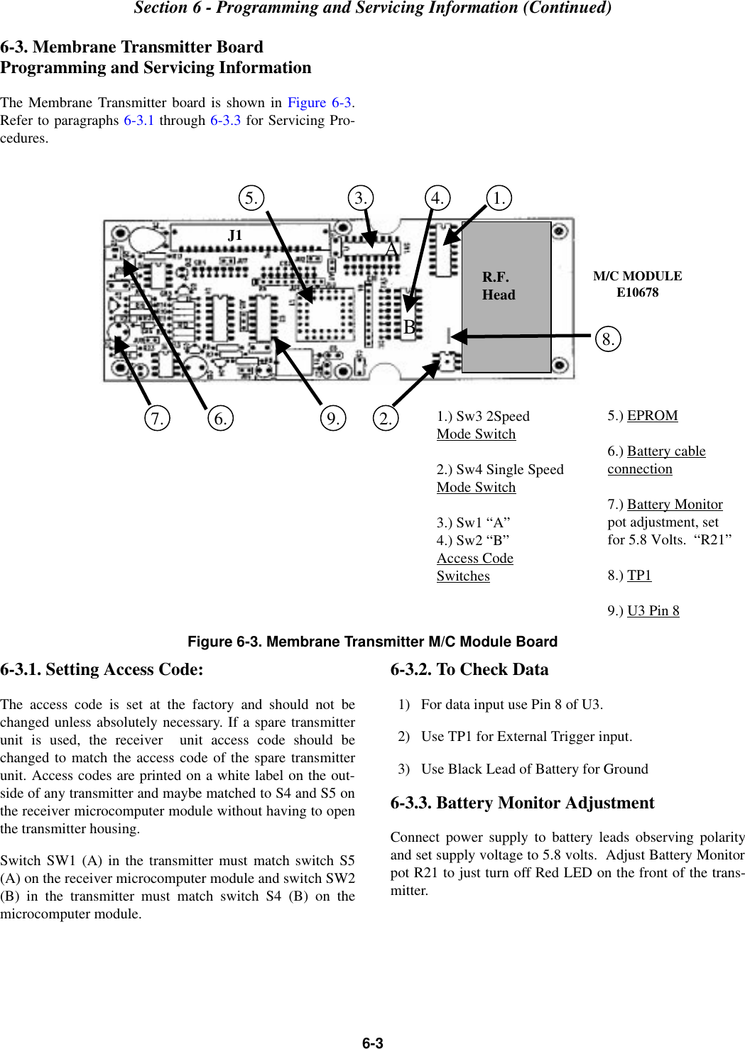 Section 6 - Programming and Servicing Information (Continued)6-36-3. Membrane Transmitter Board Programming and Servicing InformationThe Membrane Transmitter board is shown in Figure 6-3.Refer to paragraphs 6-3.1 through 6-3.3 for Servicing Pro-cedures.Figure 6-3. Membrane Transmitter M/C Module Board6-3.1. Setting Access Code:The access code is set at the factory and should not bechanged unless absolutely necessary. If a spare transmitterunit is used, the receiver  unit access code should bechanged to match the access code of the spare transmitterunit. Access codes are printed on a white label on the out-side of any transmitter and maybe matched to S4 and S5 onthe receiver microcomputer module without having to openthe transmitter housing. Switch SW1 (A) in the transmitter must match switch S5(A) on the receiver microcomputer module and switch SW2(B) in the transmitter must match switch S4 (B) on themicrocomputer module.6-3.2. To Check Data  1)   For data input use Pin 8 of U3.  2)   Use TP1 for External Trigger input.  3)   Use Black Lead of Battery for Ground6-3.3. Battery Monitor AdjustmentConnect power supply to battery leads observing polarityand set supply voltage to 5.8 volts.  Adjust Battery Monitorpot R21 to just turn off Red LED on the front of the trans-mitter.R.F.HeadJ1M/C MODULEE106781.) Sw3 2SpeedMode Switch2.) Sw4 Single SpeedMode Switch3.) Sw1 “A”4.) Sw2 “B”Access CodeSwitches5.) EPROM6.) Battery cableconnection7.) Battery Monitorpot adjustment, setfor 5.8 Volts.  “R21”8.) TP19.) U3 Pin 81.2.3. 4.7. 6.5.9.8.AB