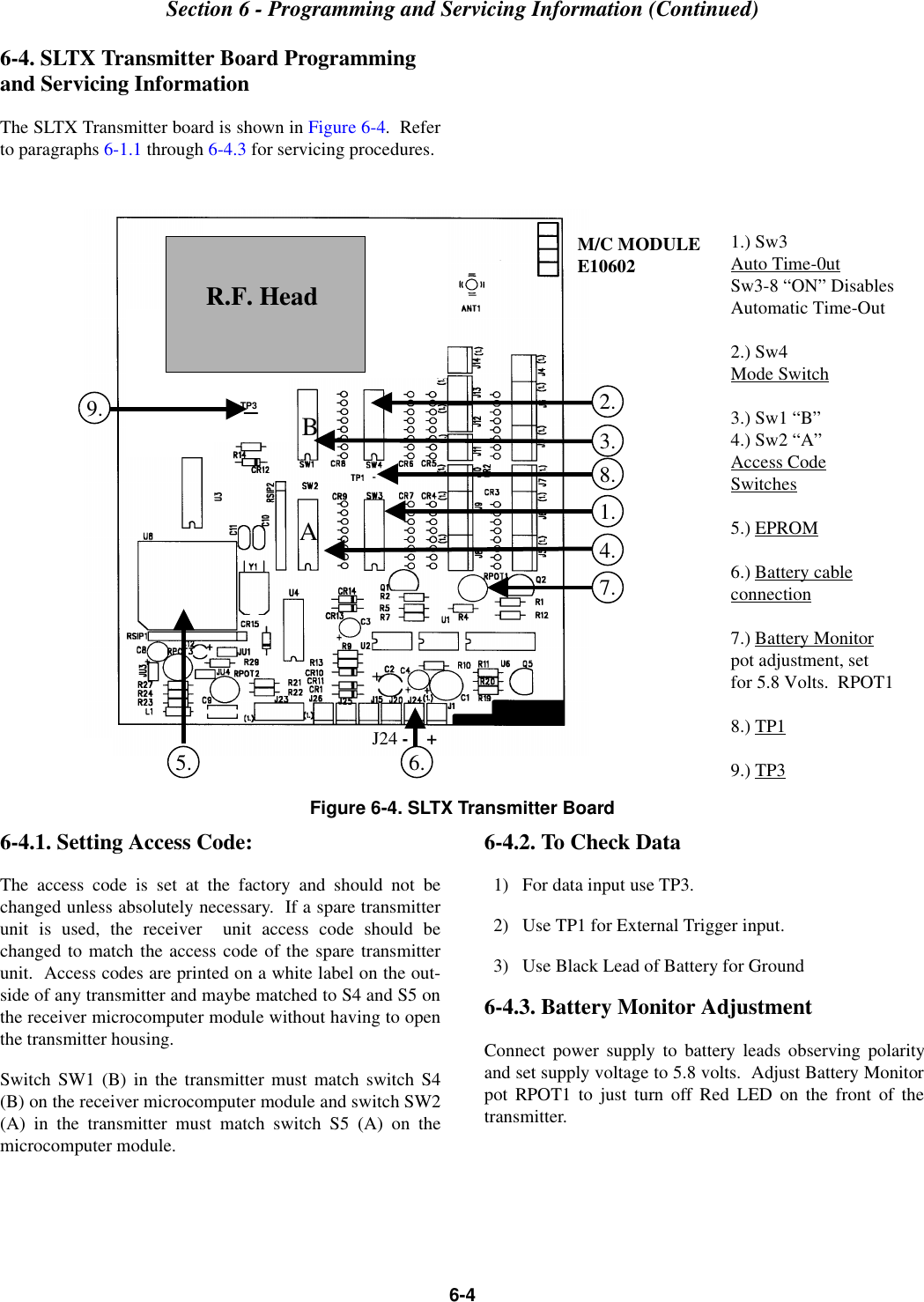 Section 6 - Programming and Servicing Information (Continued)6-46-4. SLTX Transmitter Board Programming and Servicing InformationThe SLTX Transmitter board is shown in Figure 6-4.  Referto paragraphs 6-1.1 through 6-4.3 for servicing procedures.Figure 6-4. SLTX Transmitter Board6-4.1. Setting Access Code:The access code is set at the factory and should not bechanged unless absolutely necessary.  If a spare transmitterunit is used, the receiver  unit access code should bechanged to match the access code of the spare transmitterunit.  Access codes are printed on a white label on the out-side of any transmitter and maybe matched to S4 and S5 onthe receiver microcomputer module without having to openthe transmitter housing. Switch SW1 (B) in the transmitter must match switch S4(B) on the receiver microcomputer module and switch SW2(A) in the transmitter must match switch S5 (A) on themicrocomputer module.6-4.2. To Check Data  1)   For data input use TP3.  2)   Use TP1 for External Trigger input.  3)   Use Black Lead of Battery for Ground6-4.3. Battery Monitor AdjustmentConnect power supply to battery leads observing polarityand set supply voltage to 5.8 volts.  Adjust Battery Monitorpot RPOT1 to just turn off Red LED on the front of thetransmitter.BA1.) Sw3Auto Time-0utSw3-8 “ON” DisablesAutomatic Time-Out2.) Sw4Mode Switch3.) Sw1 “B”4.) Sw2 “A”Access CodeSwitches5.) EPROM6.) Battery cableconnection7.) Battery Monitorpot adjustment, setfor 5.8 Volts.  RPOT18.) TP19.) TP32.3.4.7.1.8.J24 -    +6.5.TP3R.F. HeadM/C MODULEE106029.