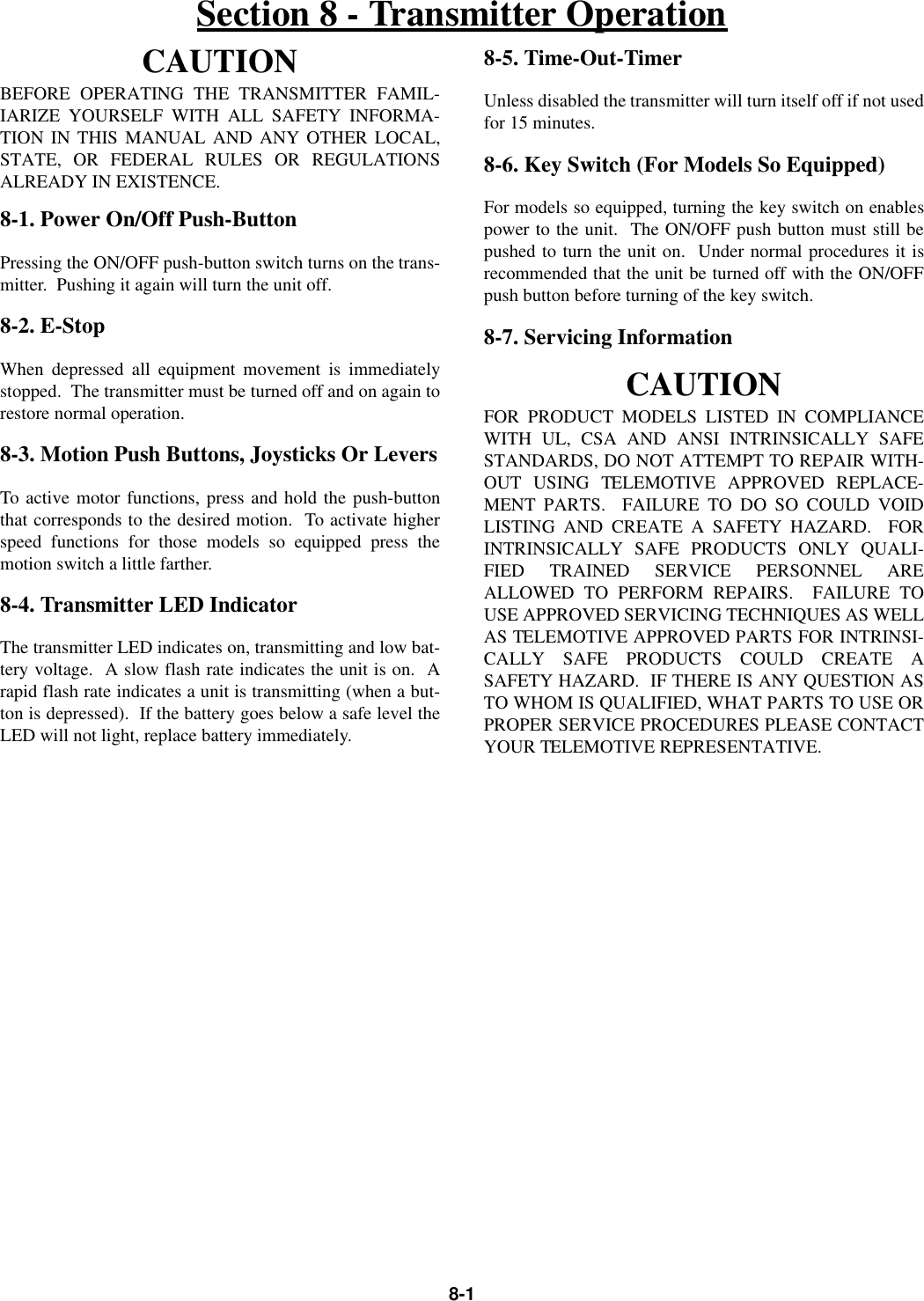 8-1CAUTIONBEFORE OPERATING THE TRANSMITTER FAMIL-IARIZE YOURSELF WITH ALL SAFETY INFORMA-TION IN THIS MANUAL AND ANY OTHER LOCAL,STATE, OR FEDERAL RULES OR REGULATIONSALREADY IN EXISTENCE.8-1. Power On/Off Push-ButtonPressing the ON/OFF push-button switch turns on the trans-mitter.  Pushing it again will turn the unit off.8-2. E-StopWhen depressed all equipment movement is immediatelystopped.  The transmitter must be turned off and on again torestore normal operation.8-3. Motion Push Buttons, Joysticks Or LeversTo active motor functions, press and hold the push-buttonthat corresponds to the desired motion.  To activate higherspeed functions for those models so equipped press themotion switch a little farther.8-4. Transmitter LED IndicatorThe transmitter LED indicates on, transmitting and low bat-tery voltage.  A slow flash rate indicates the unit is on.  Arapid flash rate indicates a unit is transmitting (when a but-ton is depressed).  If the battery goes below a safe level theLED will not light, replace battery immediately.8-5. Time-Out-TimerUnless disabled the transmitter will turn itself off if not usedfor 15 minutes.8-6. Key Switch (For Models So Equipped)For models so equipped, turning the key switch on enablespower to the unit.  The ON/OFF push button must still bepushed to turn the unit on.  Under normal procedures it isrecommended that the unit be turned off with the ON/OFFpush button before turning of the key switch.8-7. Servicing InformationCAUTIONFOR PRODUCT MODELS LISTED IN COMPLIANCEWITH UL, CSA AND ANSI INTRINSICALLY SAFESTANDARDS, DO NOT ATTEMPT TO REPAIR WITH-OUT USING TELEMOTIVE APPROVED REPLACE-MENT PARTS.  FAILURE TO DO SO COULD VOIDLISTING AND CREATE A SAFETY HAZARD.  FORINTRINSICALLY SAFE PRODUCTS ONLY QUALI-FIED TRAINED SERVICE PERSONNEL AREALLOWED TO PERFORM REPAIRS.  FAILURE TOUSE APPROVED SERVICING TECHNIQUES AS WELLAS TELEMOTIVE APPROVED PARTS FOR INTRINSI-CALLY SAFE PRODUCTS COULD CREATE ASAFETY HAZARD.  IF THERE IS ANY QUESTION ASTO WHOM IS QUALIFIED, WHAT PARTS TO USE ORPROPER SERVICE PROCEDURES PLEASE CONTACTYOUR TELEMOTIVE REPRESENTATIVE.Section 8 - Transmitter Operation