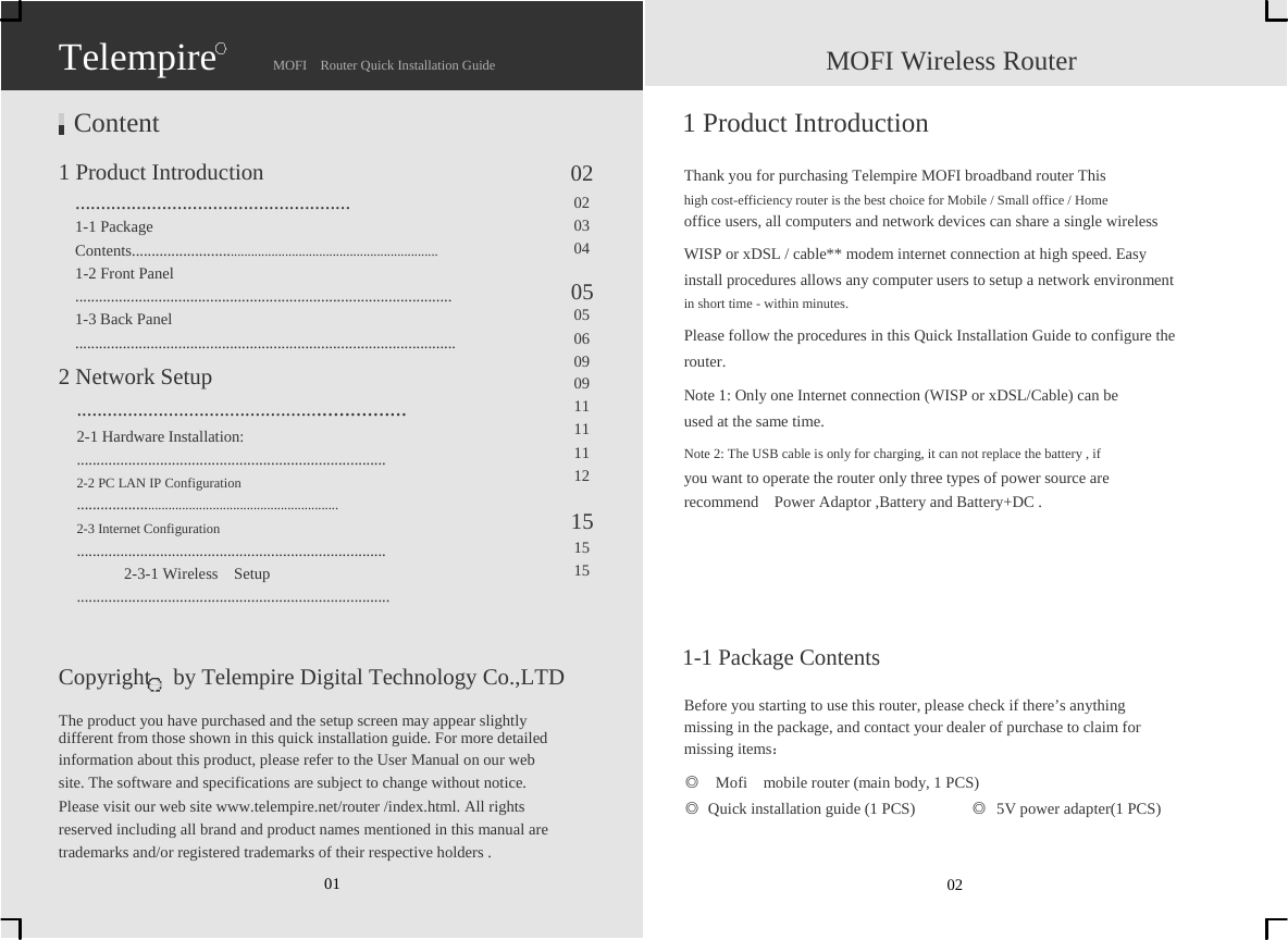                   Telempire  Content  1 Product Introduction                      MOFI  Router Quick Installation Guide    02                    MOFI Wireless Router  1 Product Introduction  Thank you for purchasing Telempire MOFI broadband router This   ...................................................... 1-1 Package   Contents...................................................................................... 1-2 Front Panel   ............................................................................................... 1-3 Back Panel   ................................................................................................ 2 Network Setup   ............................................................... 2-1 Hardware Installation:   .............................................................................. 2-2 PC LAN IP Configuration   .......................................................................... 2-3 Internet Configuration   ..............................................................................       2-3-1 Wireless  Setup  ...............................................................................                Copyright    by Telempire Digital Technology Co.,LTD 02 03 04  05 05 06 09 09 11 11 11 12  15 15 15 high cost-efficiency router is the best choice for Mobile / Small office / Home   office users, all computers and network devices can share a single wireless WISP or xDSL / cable** modem internet connection at high speed. Easy   install procedures allows any computer users to setup a network environment   in short time - within minutes. Please follow the procedures in this Quick Installation Guide to configure the   router. Note 1: Only one Internet connection (WISP or xDSL/Cable) can be   used at the same time. Note 2: The USB cable is only for charging, it can not replace the battery , if   you want to operate the router only three types of power source are   recommend  Power Adaptor ,Battery and Battery+DC .        1-1 Package Contents  Before you starting to use this router, please check if there’s anything   The product you have purchased and the setup screen may appear slightly   different from those shown in this quick installation guide. For more detailed   information about this product, please refer to the User Manual on our web   site. The software and specifications are subject to change without notice.   missing in the package, and contact your dealer of purchase to claim for   missing items： ◎    Mofi    mobile router (main body, 1 PCS) Please visit our web site www.telempire.net/router /index.html. All rights   reserved including all brand and product names mentioned in this manual are   trademarks and/or registered trademarks of their respective holders . 01 ◎  Quick installation guide (1 PCS)     02 ◎  5V power adapter(1 PCS) 