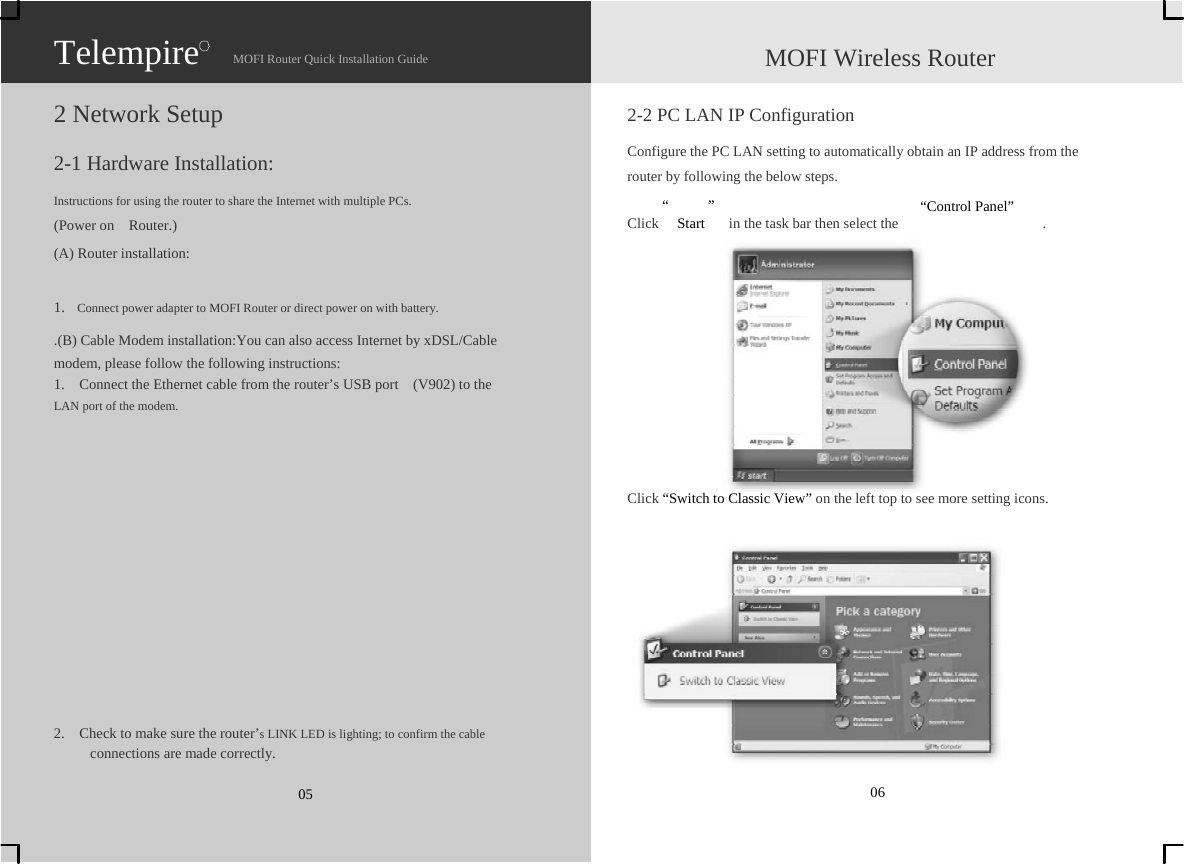                   Telempire                    MOFI Router Quick Installation Guide                    MOFI Wireless Router  2 Network Setup  2-1 Hardware Installation:  2-2 PC LAN IP Configuration Configure the PC LAN setting to automatically obtain an IP address from the   router by following the below steps. Instructions for using the router to share the Internet with multiple PCs.    “ ”  “Control Panel” (Power on  Router.) (A) Router installation:  1.    Connect power adapter to MOFI Router or direct power on with battery. .(B) Cable Modem installation:You can also access Internet by xDSL/Cable   modem, please follow the following instructions: 1.    Connect the Ethernet cable from the router’s USB port    (V902) to the   LAN port of the modem. Click  Start    in the task bar then select the    .               2.    Check to make sure the router’s LINK LED is lighting; to confirm the cable      connections are made correctly.  05    Click “Switch to Classic View” on the left top to see more setting icons.             06 