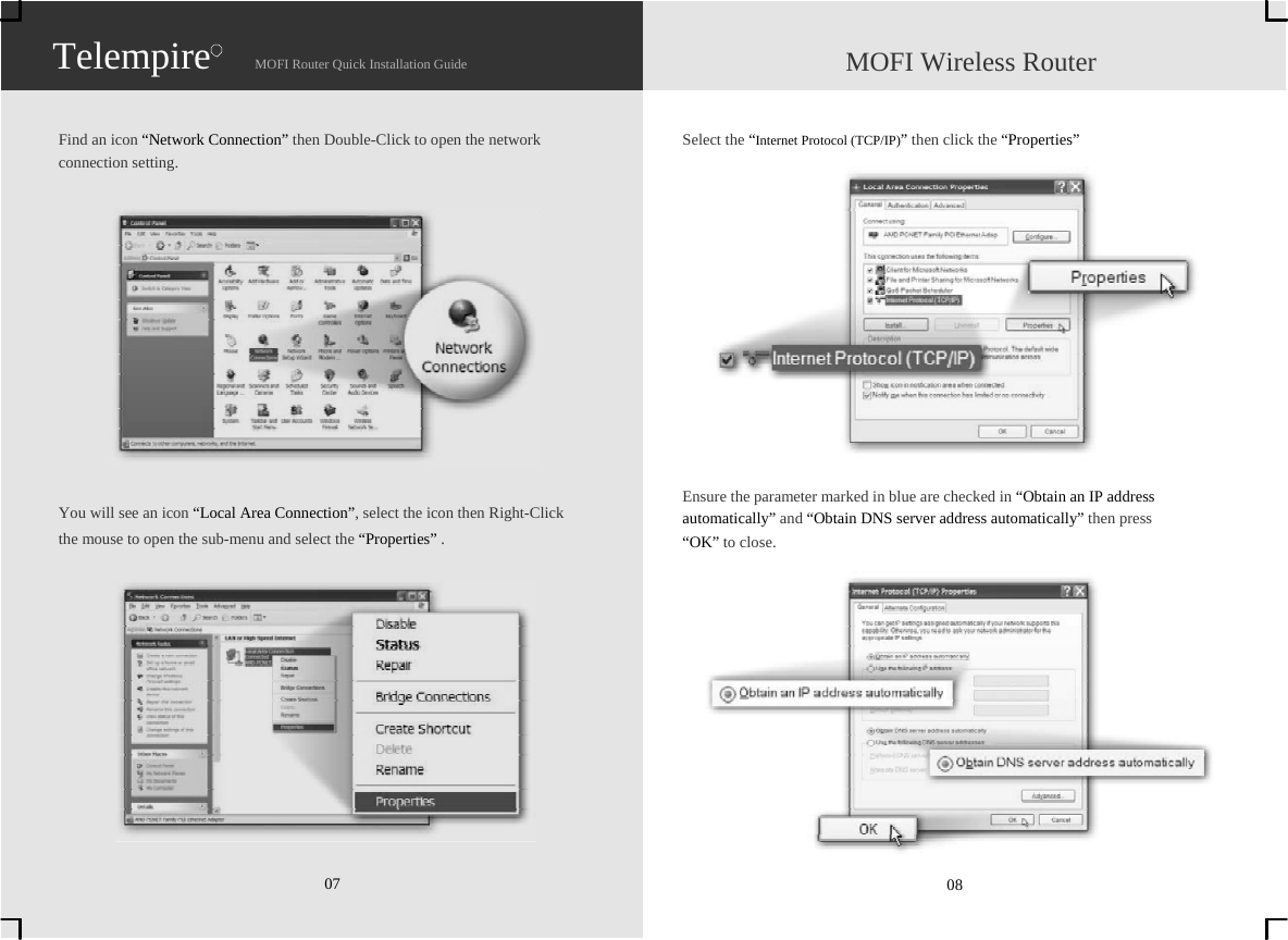                   Telempire                    MOFI Router Quick Installation Guide                    MOFI Wireless Router   Find an icon “Network Connection” then Double-Click to open the network   connection setting.              You will see an icon “Local Area Connection”, select the icon then Right-Click   the mouse to open the sub-menu and select the “Properties” .              07   Select the “Internet Protocol (TCP/IP)” then click the “Properties”               Ensure the parameter marked in blue are checked in “Obtain an IP address   automatically” and “Obtain DNS server address automatically” then press   “OK” to close.              08 