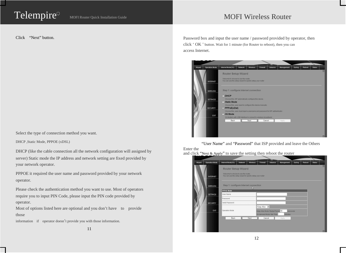                   Telempire   Click  “Next” button.                    MOFI Router Quick Installation Guide                    MOFI Wireless Router   Password box and input the user name / password provided by operator, then   click ‘ OK ’ button. Wait for 1 minute (for Router to reboot), then you can   access Internet.             Select the type of connection method you want. DHCP ,Static Mode, PPPOE (xDSL)   DHCP (like the cable connection all the network configuration will assigned by   server) Static mode the IP address and network setting are fixed provided by   your network operator. PPPOE it required the user name and password provided by your network   operator. Please check the authentication method you want to use. Most of operators   require you to input PIN Code, please input the PIN code provided by   operator.  Most of options listed here are optional and you don’t have    to    provide     those   information  if  operator doesn’t provide you with those information. 11              “User Name” and “Password” that ISP provided and leave the Others   Enter the   and click “Next &amp; Apply” to save the setting then reboot the router             12                   Telempire   