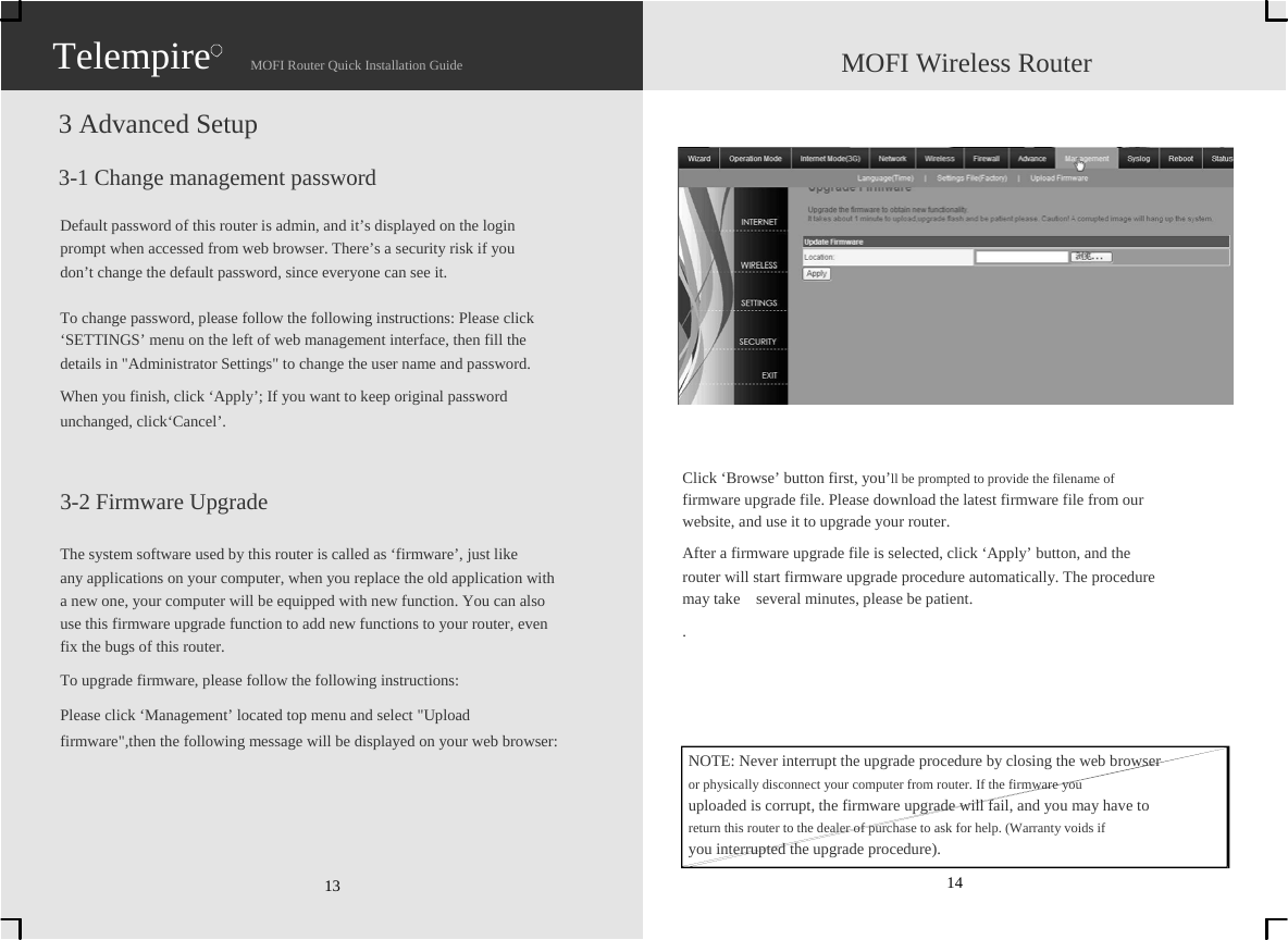                   Telempire                    MOFI Router Quick Installation Guide                    MOFI Wireless Router  3 Advanced Setup  3-1 Change management password  Default password of this router is admin, and it’s displayed on the login   prompt when accessed from web browser. There’s a security risk if you   don’t change the default password, since everyone can see it.  To change password, please follow the following instructions: Please click   ‘SETTINGS’ menu on the left of web management interface, then fill the   details in &quot;Administrator Settings&quot; to change the user name and password. When you finish, click ‘Apply’; If you want to keep original password   unchanged, click‘Cancel’.   3-2 Firmware Upgrade  The system software used by this router is called as ‘firmware’, just like   any applications on your computer, when you replace the old application with   a new one, your computer will be equipped with new function. You can also   use this firmware upgrade function to add new functions to your router, even   fix the bugs of this router. To upgrade firmware, please follow the following instructions: Please click ‘Management’ located top menu and select &quot;Upload   firmware&quot;,then the following message will be displayed on your web browser:      13                 Click ‘Browse’ button first, you’ll be prompted to provide the filename of   firmware upgrade file. Please download the latest firmware file from our   website, and use it to upgrade your router. After a firmware upgrade file is selected, click ‘Apply’ button, and the   router will start firmware upgrade procedure automatically. The procedure   may take    several minutes, please be patient. .     NOTE: Never interrupt the upgrade procedure by closing the web browser   or physically disconnect your computer from router. If the firmware you   uploaded is corrupt, the firmware upgrade will fail, and you may have to   return this router to the dealer of purchase to ask for help. (Warranty voids if   you interrupted the upgrade procedure). 14 