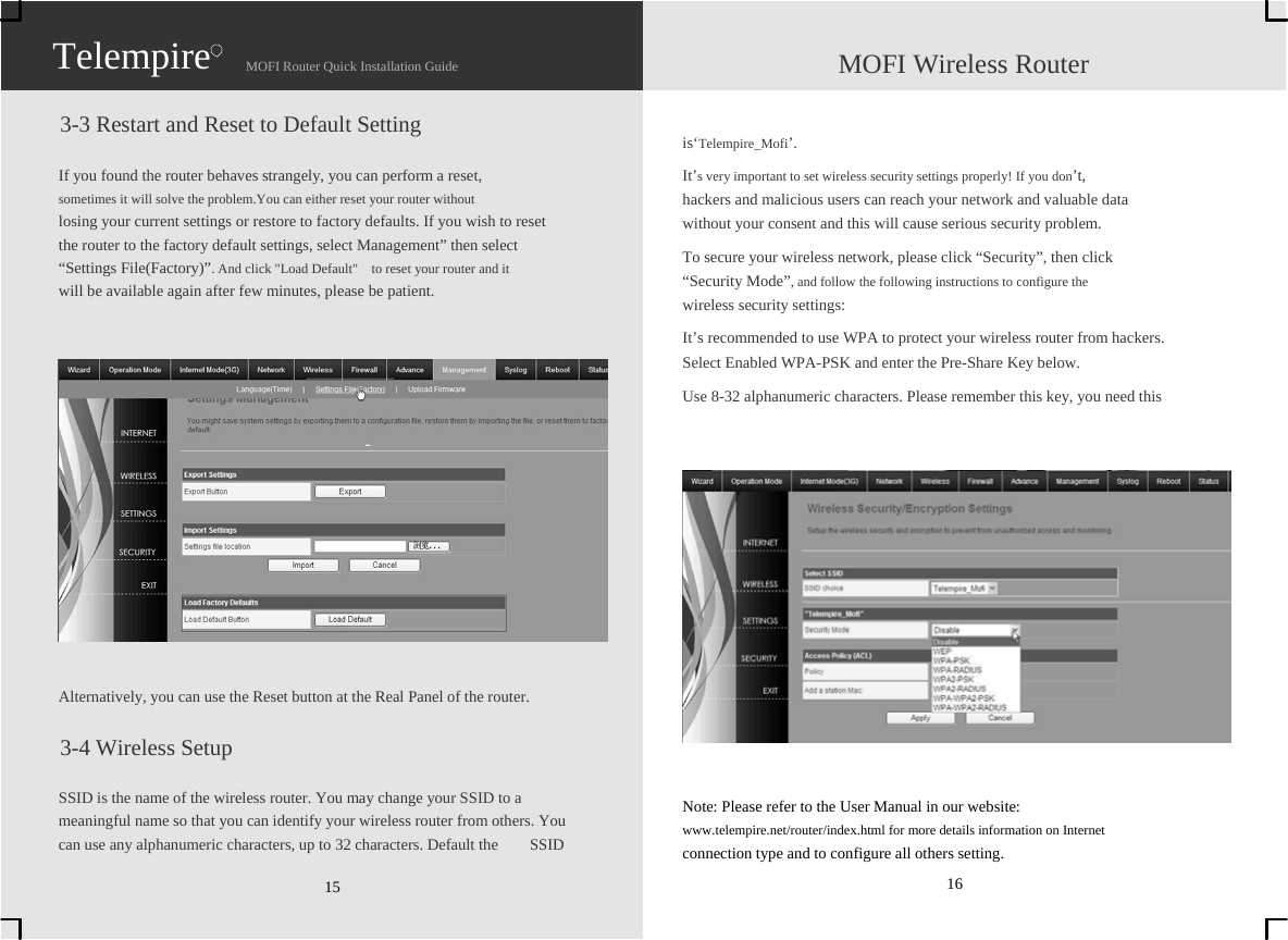                   Telempire                    MOFI Router Quick Installation Guide                    MOFI Wireless Router  3-3 Restart and Reset to Default Setting  If you found the router behaves strangely, you can perform a reset,   sometimes it will solve the problem.You can either reset your router without   losing your current settings or restore to factory defaults. If you wish to reset   the router to the factory default settings, select Management” then select   “Settings File(Factory)”. And click &quot;Load Default&quot;    to reset your router and it   will be available again after few minutes, please be patient.                 Alternatively, you can use the Reset button at the Real Panel of the router.  3-4 Wireless Setup  SSID is the name of the wireless router. You may change your SSID to a   meaningful name so that you can identify your wireless router from others. You   can use any alphanumeric characters, up to 32 characters. Default the    SSID   15   is‘Telempire_Mofi’. It’s very important to set wireless security settings properly! If you don’t,  hackers and malicious users can reach your network and valuable data   without your consent and this will cause serious security problem. To secure your wireless network, please click “Security”, then click   “Security Mode”, and follow the following instructions to configure the   wireless security settings: It’s recommended to use WPA to protect your wireless router from hackers.   Select Enabled WPA-PSK and enter the Pre-Share Key below. Use 8-32 alphanumeric characters. Please remember this key, you need this                   Note: Please refer to the User Manual in our website:   www.telempire.net/router/index.html for more details information on Internet   connection type and to configure all others setting. 16 