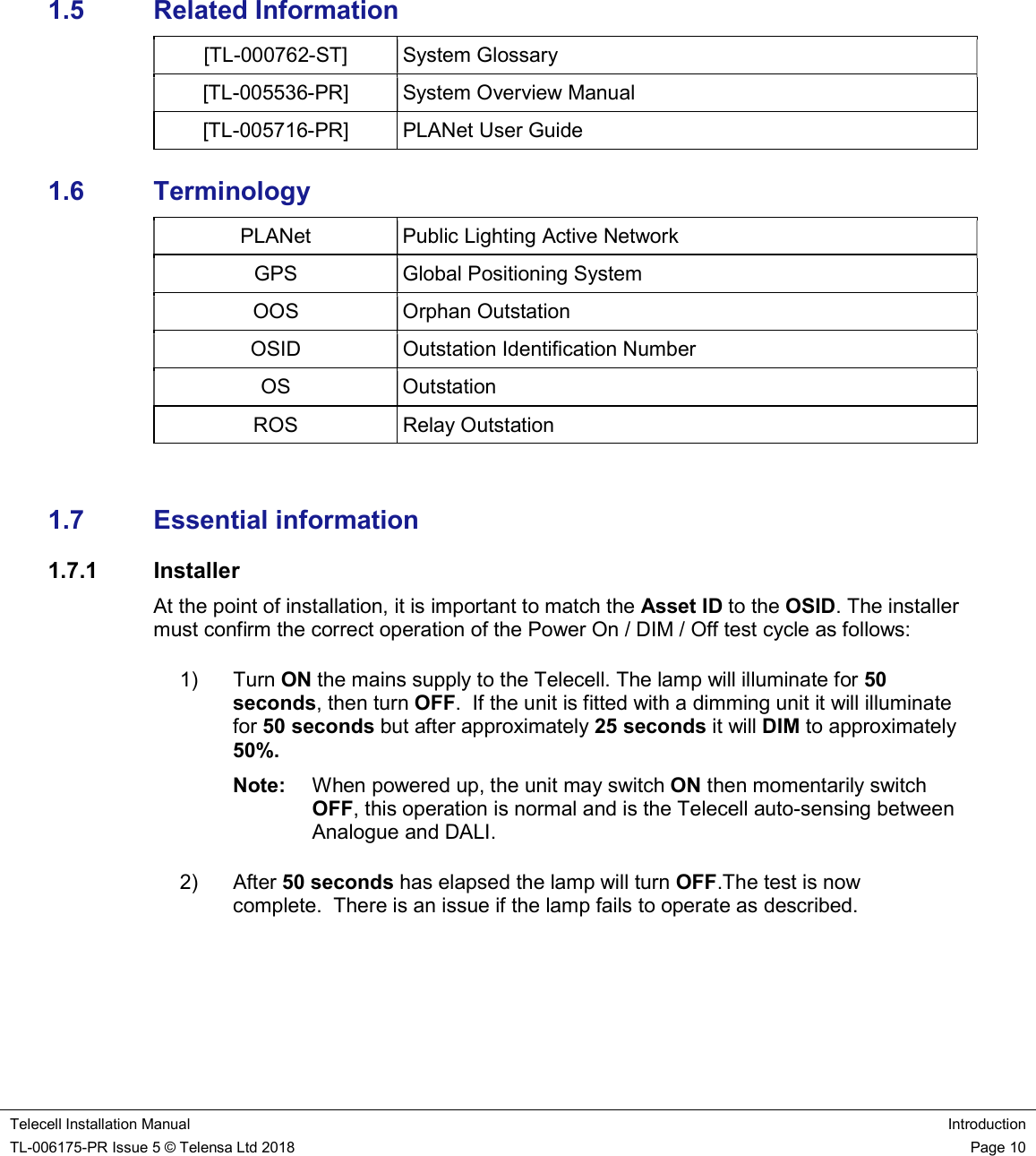    Telecell Installation Manual Introduction TL-006175-PR Issue 5 © Telensa Ltd 2018    Page 10       1.5  Related Information [TL-000762-ST]  System Glossary  [TL-005536-PR]  System Overview Manual  [TL-005716-PR]  PLANet User Guide 1.6  Terminology PLANet  Public Lighting Active Network GPS  Global Positioning System OOS  Orphan Outstation OSID  Outstation Identification Number OS  Outstation ROS  Relay Outstation  1.7  Essential information 1.7.1  Installer At the point of installation, it is important to match the Asset ID to the OSID. The installer must confirm the correct operation of the Power On / DIM / Off test cycle as follows: 1)  Turn ON the mains supply to the Telecell. The lamp will illuminate for 50 seconds, then turn OFF.  If the unit is fitted with a dimming unit it will illuminate for 50 seconds but after approximately 25 seconds it will DIM to approximately 50%. Note:  When powered up, the unit may switch ON then momentarily switch OFF, this operation is normal and is the Telecell auto-sensing between Analogue and DALI. 2)  After 50 seconds has elapsed the lamp will turn OFF.The test is now complete.  There is an issue if the lamp fails to operate as described.  