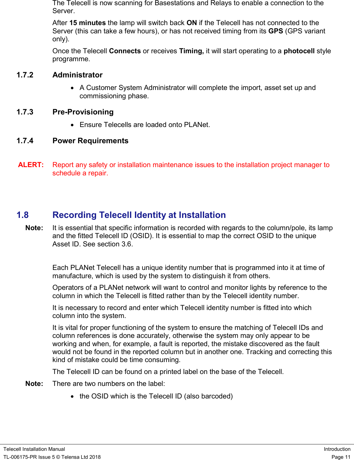    Telecell Installation Manual Introduction TL-006175-PR Issue 5 © Telensa Ltd 2018    Page 11  The Telecell is now scanning for Basestations and Relays to enable a connection to the Server.   After 15 minutes the lamp will switch back ON if the Telecell has not connected to the Server (this can take a few hours), or has not received timing from its GPS (GPS variant only).   Once the Telecell Connects or receives Timing, it will start operating to a photocell style programme. 1.7.2  Administrator   A Customer System Administrator will complete the import, asset set up and commissioning phase. 1.7.3  Pre-Provisioning   Ensure Telecells are loaded onto PLANet. 1.7.4  Power Requirements  ALERT:  Report any safety or installation maintenance issues to the installation project manager to schedule a repair.      1.8  Recording Telecell Identity at Installation Note:  It is essential that specific information is recorded with regards to the column/pole, its lamp and the fitted Telecell ID (OSID). It is essential to map the correct OSID to the unique Asset ID. See section 3.6.  Each PLANet Telecell has a unique identity number that is programmed into it at time of manufacture, which is used by the system to distinguish it from others.  Operators of a PLANet network will want to control and monitor lights by reference to the column in which the Telecell is fitted rather than by the Telecell identity number.  It is necessary to record and enter which Telecell identity number is fitted into which column into the system. It is vital for proper functioning of the system to ensure the matching of Telecell IDs and column references is done accurately, otherwise the system may only appear to be working and when, for example, a fault is reported, the mistake discovered as the fault would not be found in the reported column but in another one. Tracking and correcting this kind of mistake could be time consuming. The Telecell ID can be found on a printed label on the base of the Telecell.  Note:  There are two numbers on the label:    the OSID which is the Telecell ID (also barcoded)  